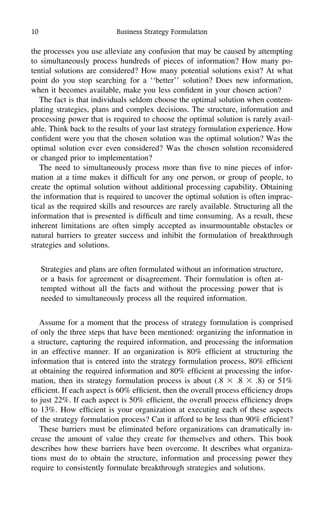 10 Business Strategy Formulation
the processes you use alleviate any confusion that may be caused by attempting
to simultaneously process hundreds of pieces of information? How many po-
tential solutions are considered? How many potential solutions exist? At what
point do you stop searching for a ‘‘better’’ solution? Does new information,
when it becomes available, make you less conﬁdent in your chosen action?
The fact is that individuals seldom choose the optimal solution when contem-
plating strategies, plans and complex decisions. The structure, information and
processing power that is required to choose the optimal solution is rarely avail-
able. Think back to the results of your last strategy formulation experience. How
conﬁdent were you that the chosen solution was the optimal solution? Was the
optimal solution ever even considered? Was the chosen solution reconsidered
or changed prior to implementation?
The need to simultaneously process more than ﬁve to nine pieces of infor-
mation at a time makes it difﬁcult for any one person, or group of people, to
create the optimal solution without additional processing capability. Obtaining
the information that is required to uncover the optimal solution is often imprac-
tical as the required skills and resources are rarely available. Structuring all the
information that is presented is difﬁcult and time consuming. As a result, these
inherent limitations are often simply accepted as insurmountable obstacles or
natural barriers to greater success and inhibit the formulation of breakthrough
strategies and solutions.
Strategies and plans are often formulated without an information structure,
or a basis for agreement or disagreement. Their formulation is often at-
tempted without all the facts and without the processing power that is
needed to simultaneously process all the required information.
Assume for a moment that the process of strategy formulation is comprised
of only the three steps that have been mentioned: organizing the information in
a structure, capturing the required information, and processing the information
in an effective manner. If an organization is 80% efﬁcient at structuring the
information that is entered into the strategy formulation process, 80% efﬁcient
at obtaining the required information and 80% efﬁcient at processing the infor-
mation, then its strategy formulation process is about (.8 ϫ .8 ϫ .8) or 51%
efﬁcient. If each aspect is 60% efﬁcient, then the overall process efﬁciency drops
to just 22%. If each aspect is 50% efﬁcient, the overall process efﬁciency drops
to 13%. How efﬁcient is your organization at executing each of these aspects
of the strategy formulation process? Can it afford to be less than 90% efﬁcient?
These barriers must be eliminated before organizations can dramatically in-
crease the amount of value they create for themselves and others. This book
describes how these barriers have been overcome. It describes what organiza-
tions must do to obtain the structure, information and processing power they
require to consistently formulate breakthrough strategies and solutions.
 