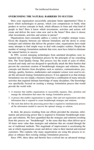 The Intellectual Revolution 11
OVERCOMING THE NATURAL BARRIERS TO SUCCESS
Does your organization successfully anticipate future opportunities? Does it
know which technologies to pursue, which core competencies to build, what
product or service concepts to back, which alliances to form and what kind of
people to hire? Does it know which investments, activities and actions will
create and deliver the most value now and in the future? How does it choose
what investments, activities and actions to pursue?
Organizations must constantly address a variety of complex strategic issues.
Given the disparity between our inherent limitations and the desire to create
strategies and solutions that deliver the greatest value, organizations have made
many attempts to ﬁnd simple ways to deal with complex realities. Despite the
number of strategy formulation methods that exist, most have failed to eliminate
the natural barriers to success.
In 1991, several emerging technologies from unrelated disciplines were in-
tegrated into a strategy formulation process by the principals of my consulting
ﬁrm, The Total Quality Group. This process was the result of years of effort,
research and study and was designed to speciﬁcally attack the three barriers that
prevent the consistent creation of breakthrough strategies and solutions. Ideas,
concepts and theories from disciplines such as statistics, communications, psy-
chology, quality, business, mathematics and computer science were used to cre-
ate this advanced strategy formulation process. It was apparent to us that strategy
formulation was not simply a business ritual but a combination of many intricate
activities that required intimate knowledge of many disciplines. Our knowledge
was speciﬁcally focused on creating a strategy formulation process that would
provide the world with:
1. A structure that enables organizations to successfully organize, ﬁlter, prioritize and
manage the information that enters the strategy formulation process.
2. A process that enables organizations to capture, ﬁlter and sort requirements and other
information that is required to create breakthrough strategies and solutions.
3. The tools that deliver the processing power that is required to simultaneously process
all the information needed to uncover the optimal strategy or solution.
In short, the process resulting from our efforts provided the structure, infor-
mation and processing power that is required to formulate breakthrough strate-
gies and solutions. We have quantiﬁed that the strategies and solutions resulting
from this process are ‘‘breakthrough’’ in the sense that they often deliver up to
10 times more value than strategies and solutions that are created through the
use of traditional methods. This magnitude of improvement is accelerating the
rate at which organizations create and deliver value to their internal and external
customers. This explains why many organizations are using this process to re-
place or enhance their existing strategy formulation processes.
Since 1991, these ideas and theories have evolved into an advanced strategy
 
