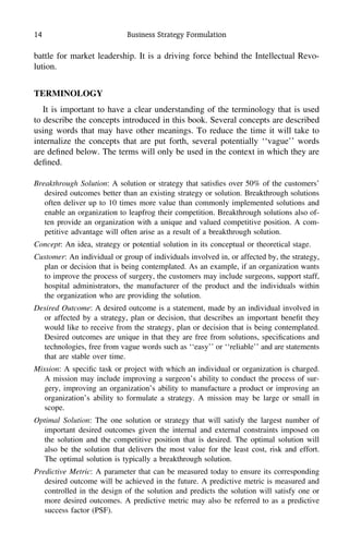 14 Business Strategy Formulation
battle for market leadership. It is a driving force behind the Intellectual Revo-
lution.
TERMINOLOGY
It is important to have a clear understanding of the terminology that is used
to describe the concepts introduced in this book. Several concepts are described
using words that may have other meanings. To reduce the time it will take to
internalize the concepts that are put forth, several potentially ‘‘vague’’ words
are deﬁned below. The terms will only be used in the context in which they are
deﬁned.
Breakthrough Solution: A solution or strategy that satisﬁes over 50% of the customers’
desired outcomes better than an existing strategy or solution. Breakthrough solutions
often deliver up to 10 times more value than commonly implemented solutions and
enable an organization to leapfrog their competition. Breakthrough solutions also of-
ten provide an organization with a unique and valued competitive position. A com-
petitive advantage will often arise as a result of a breakthrough solution.
Concept: An idea, strategy or potential solution in its conceptual or theoretical stage.
Customer: An individual or group of individuals involved in, or affected by, the strategy,
plan or decision that is being contemplated. As an example, if an organization wants
to improve the process of surgery, the customers may include surgeons, support staff,
hospital administrators, the manufacturer of the product and the individuals within
the organization who are providing the solution.
Desired Outcome: A desired outcome is a statement, made by an individual involved in
or affected by a strategy, plan or decision, that describes an important beneﬁt they
would like to receive from the strategy, plan or decision that is being contemplated.
Desired outcomes are unique in that they are free from solutions, speciﬁcations and
technologies, free from vague words such as ‘‘easy’’ or ‘‘reliable’’ and are statements
that are stable over time.
Mission: A speciﬁc task or project with which an individual or organization is charged.
A mission may include improving a surgeon’s ability to conduct the process of sur-
gery, improving an organization’s ability to manufacture a product or improving an
organization’s ability to formulate a strategy. A mission may be large or small in
scope.
Optimal Solution: The one solution or strategy that will satisfy the largest number of
important desired outcomes given the internal and external constraints imposed on
the solution and the competitive position that is desired. The optimal solution will
also be the solution that delivers the most value for the least cost, risk and effort.
The optimal solution is typically a breakthrough solution.
Predictive Metric: A parameter that can be measured today to ensure its corresponding
desired outcome will be achieved in the future. A predictive metric is measured and
controlled in the design of the solution and predicts the solution will satisfy one or
more desired outcomes. A predictive metric may also be referred to as a predictive
success factor (PSF).
 