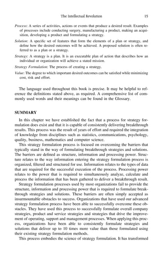 The Intellectual Revolution 15
Process: A series of activities, actions or events that produce a desired result. Examples
of processes include conducting surgery, manufacturing a product, making an acqui-
sition, developing a product and formulating a strategy.
Solution: A speciﬁc set of features that form the elements of a plan or strategy, and
deﬁne how the desired outcomes will be achieved. A proposed solution is often re-
ferred to as a plan or a strategy.
Strategy: A strategy is a plan. It is an executable plan of action that describes how an
individual or organization will achieve a stated mission.
Strategy Formulation: The process of creating a strategy.
Value: The degree to which important desired outcomes can be satisﬁed while minimizing
cost, risk and effort.
The language used throughout this book is precise. It may be helpful to ref-
erence the deﬁnitions stated above, as required. A comprehensive list of com-
monly used words and their meanings can be found in the Glossary.
SUMMARY
In this chapter we have established the fact that a process for strategy for-
mulation does exist and that it is capable of consistently delivering breakthrough
results. This process was the result of years of effort and required the integration
of knowledge from disciplines such as statistics, communications, psychology,
quality, business, mathematics and computer science.
This strategy formulation process is focused on overcoming the barriers that
typically stand in the way of formulating breakthrough strategies and solutions.
The barriers are deﬁned as structure, information and processing power. Struc-
ture relates to the way information entering the strategy formulation process is
organized, ﬁltered and structured for use. Information relates to the types of data
that are required for the successful execution of the process. Processing power
relates to the power that is required to simultaneously analyze, calculate and
process the information that has been gathered to deliver a breakthrough result.
Strategy formulation processes used by most organizations fail to provide the
structure, information and processing power that is required to formulate break-
through strategies and solutions. These barriers are often simply accepted as
insurmountable obstacles to success. Organizations that have used our advanced
strategy formulation process have been able to successfully overcome these ob-
stacles. They have used this process to successfully formulate overall company
strategies, product and service strategies and strategies that drive the improve-
ment of operating, support and management processes. When applying this proc-
ess, organizations have been able to consistently formulate strategies and
solutions that deliver up to 10 times more value than those formulated using
their existing strategy formulation methods.
This process embodies the science of strategy formulation. It has transformed
 