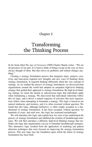 Chapter 2
Transforming
the Thinking Process
In his book titled The Age of Unreason (1989) Charles Handy writes, ‘‘We are
all prisoners of our past. It is hard to think of things except in the way we have
always thought of them. But that solves no problems and seldom changes any-
thing.’’
Creating a strategy formulation process that integrates logic, analysis, crea-
tivity and innovation required new thoughts and new ways of thinking about
strategy formulation. It required thinking differently about the very concept of
strategy. As we studied the process of strategy formulation, we discovered that
organizations around the world had adopted an unspoken high-level thinking
strategy that guided their approach to strategy formulation. By high-level think-
ing strategy we mean the mental or subconscious logic that individuals apply
when formulating a strategy. We discovered that individuals inherently follow
this set logic, and it drives a natural sequence of activities that most organiza-
tions follow when attempting to formulate a strategy. This logic is based on our
natural tendencies and instincts, and it is often executed without question. We
found that this logic, although ineffective, is often simply accepted as a fun-
damental of strategy formulation. It has been accepted, without question, for
hundreds of years, and until now, this logic has remained unchallenged.
We will introduce this logic and explain how for years it has undermined the
process of strategy formulation and inhibited the creation of breakthrough strat-
egies. We will then introduce a different, high-level thinking strategy that em-
bodies the logic that organizations can use to formulate breakthrough strategies.
This alternative logic resulted from the application of modeling and pattern
detection techniques that were focused on improving the strategy formulation
process. This new logic lays the foundation upon which the future of strategy
formulation has been built.
 