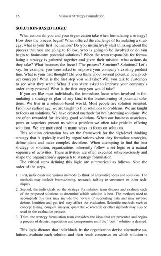 18 Business Strategy Formulation
SOLUTION-BASED LOGIC
What actions do you and your organization take when formulating a strategy?
How does the process begin? When offered the challenge of formulating a strat-
egy, what is your ﬁrst inclination? Do you instinctively start thinking about the
process that you are going to follow, who is going to be involved or do you
begin to brainstorm potential solutions? When the team responsible for formu-
lating a strategy is gathered together and given their mission, what actions do
they take? What becomes the focus? The process? Structure? Solutions? Let’s
say, for example, you were asked to improve your company’s existing product
line. What is your ﬁrst thought? Do you think about several potential new prod-
uct concepts? What is the ﬁrst step you will take? Will you talk to customers
to see what they want? What if you were asked to improve your company’s
order entry process? What is the ﬁrst step you would take?
If you are like most individuals, the immediate focus when involved in for-
mulating a strategy or plan of any kind is the brainstorming of potential solu-
tions. We live in a solution-based world. Most people are solution oriented.
From our earliest age, we are taught to ﬁnd solutions to problems. We are taught
to focus on solutions. We have created methods for brainstorming solutions. We
are often rewarded for devising good solutions. When our business associates,
peers or superiors present us with a problem we often take pride in offering
solutions. We are motivated in many ways to focus on solutions.
This solution orientation has set the framework for the high-level thinking
strategy that is typically used by organizations when they formulate strategies,
deﬁne plans and make complex decisions. When attempting to ﬁnd the best
strategy or solution, organizations inherently follow a set logic or a natural
sequence of activities. These activities are often executed subsconsciously and
shape the organization’s approach to strategy formulation.
The critical steps deﬁning this logic are summarized as follows. Note the
order of the steps.
1. First, individuals use various methods to think of alternative ideas and solutions. The
methods may include brainstorming, research, talking to customers or other tech-
niques.
2. Second, the individuals on the strategy formulation team discuss and evaluate each
of the proposed solutions to determine which solution is best. The methods used to
accomplish this task may include the review of supporting data and may involve
debate. Intuition and gut-feel may affect the evaluation. Scientiﬁc methods such as
concept testing, conjoint analysis, quantitative research or other methods may also be
used in the evaluation process.
3. Third, the strategy formulation team considers the ideas that are presented and begins
a process of debate, negotiation and compromise until the ‘‘best’’ solution is devised.
This logic dictates that individuals in the organization devise alternative so-
lutions, evaluate each solution and then reach consensus on which solution is
 