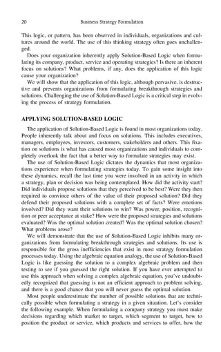 20 Business Strategy Formulation
This logic, or pattern, has been observed in individuals, organizations and cul-
tures around the world. The use of this thinking strategy often goes unchallen-
ged.
Does your organization inherently apply Solution-Based Logic when formu-
lating its company, product, service and operating strategies? Is there an inherent
focus on solutions? What problems, if any, does the application of this logic
cause your organization?
We will show that the application of this logic, although pervasive, is destruc-
tive and prevents organizations from formulating breakthrough strategies and
solutions. Challenging the use of Solution-Based Logic is a critical step in evolv-
ing the process of strategy formulation.
APPLYING SOLUTION-BASED LOGIC
The application of Solution-Based Logic is found in most organizations today.
People inherently talk about and focus on solutions. This includes executives,
managers, employees, investors, customers, stakeholders and others. This ﬁxa-
tion on solutions is what has caused most organizations and individuals to com-
pletely overlook the fact that a better way to formulate strategies may exist.
The use of Solution-Based Logic dictates the dynamics that most organiza-
tions experience when formulating strategies today. To gain some insight into
these dynamics, recall the last time you were involved in an activity in which
a strategy, plan or decision was being contemplated. How did the activity start?
Did individuals propose solutions that they perceived to be best? Were they then
required to convince others of the value of their proposed solution? Did they
defend their proposed solutions with a complete set of facts? Were emotions
involved? Did they want their solutions to win? Was power, position, recogni-
tion or peer acceptance at stake? How were the proposed strategies and solutions
evaluated? Was the optimal solution created? Was the optimal solution chosen?
What problems arose?
We will demonstrate that the use of Solution-Based Logic inhibits many or-
ganizations from formulating breakthrough strategies and solutions. Its use is
responsible for the gross inefﬁciencies that exist in most strategy formulation
processes today. Using the algebraic equation analogy, the use of Solution-Based
Logic is like guessing the solution to a complex algebraic problem and then
testing to see if you guessed the right solution. If you have ever attempted to
use this approach when solving a complex algebraic equation, you’ve undoubt-
edly recognized that guessing is not an efﬁcient approach to problem solving,
and there is a good chance that you will never guess the optimal solution.
Most people underestimate the number of possible solutions that are techni-
cally possible when formulating a strategy in a given situation. Let’s consider
the following example. When formulating a company strategy you must make
decisions regarding which market to target, which segment to target, how to
position the product or service, which products and services to offer, how the
 