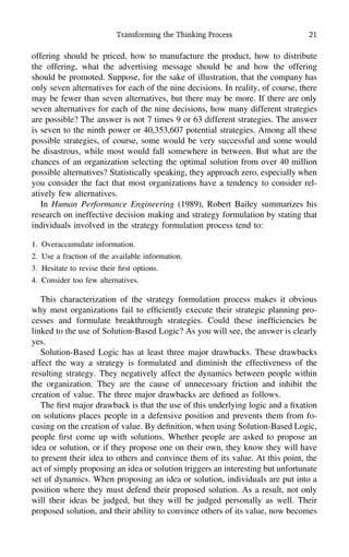 Transforming the Thinking Process 21
offering should be priced, how to manufacture the product, how to distribute
the offering, what the advertising message should be and how the offering
should be promoted. Suppose, for the sake of illustration, that the company has
only seven alternatives for each of the nine decisions. In reality, of course, there
may be fewer than seven alternatives, but there may be more. If there are only
seven alternatives for each of the nine decisions, how many different strategies
are possible? The answer is not 7 times 9 or 63 different strategies. The answer
is seven to the ninth power or 40,353,607 potential strategies. Among all these
possible strategies, of course, some would be very successful and some would
be disastrous, while most would fall somewhere in between. But what are the
chances of an organization selecting the optimal solution from over 40 million
possible alternatives? Statistically speaking, they approach zero, especially when
you consider the fact that most organizations have a tendency to consider rel-
atively few alternatives.
In Human Performance Engineering (1989), Robert Bailey summarizes his
research on ineffective decision making and strategy formulation by stating that
individuals involved in the strategy formulation process tend to:
1. Overaccumulate information.
2. Use a fraction of the available information.
3. Hesitate to revise their ﬁrst options.
4. Consider too few alternatives.
This characterization of the strategy formulation process makes it obvious
why most organizations fail to efﬁciently execute their strategic planning pro-
cesses and formulate breakthrough strategies. Could these inefﬁciencies be
linked to the use of Solution-Based Logic? As you will see, the answer is clearly
yes.
Solution-Based Logic has at least three major drawbacks. These drawbacks
affect the way a strategy is formulated and diminish the effectiveness of the
resulting strategy. They negatively affect the dynamics between people within
the organization. They are the cause of unnecessary friction and inhibit the
creation of value. The three major drawbacks are deﬁned as follows.
The ﬁrst major drawback is that the use of this underlying logic and a ﬁxation
on solutions places people in a defensive position and prevents them from fo-
cusing on the creation of value. By deﬁnition, when using Solution-Based Logic,
people ﬁrst come up with solutions. Whether people are asked to propose an
idea or solution, or if they propose one on their own, they know they will have
to present their idea to others and convince them of its value. At this point, the
act of simply proposing an idea or solution triggers an interesting but unfortunate
set of dynamics. When proposing an idea or solution, individuals are put into a
position where they must defend their proposed solution. As a result, not only
will their ideas be judged, but they will be judged personally as well. Their
proposed solution, and their ability to convince others of its value, now becomes
 