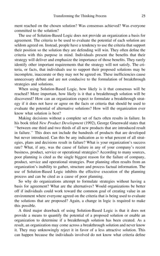 Transforming the Thinking Process 23
ment reached on the chosen solution? Was consensus achieved? Was everyone
committed to the solution?
The use of Solution-Based Logic does not provide an organization a basis for
agreement. The criteria to be used to evaluate the potential of each solution are
seldom agreed on. Instead, people have a tendency to use the criteria that support
their position so the solution they are defending will win. They often deﬁne the
criteria with this purpose in mind. Individuals present the beneﬁts that their
strategy will deliver and emphasize the importance of those beneﬁts. They rarely
identify other important requirements that the strategy will not satisfy. The cri-
teria, or facts, that individuals use to support their proposed solutions may be
incomplete, inaccurate or they may not be agreed on. These inefﬁciencies cause
unnecessary debate and are not conducive to the formulation of breakthrough
strategies and solutions.
When using Solution-Based Logic, how likely is it that consensus will be
reached? More important, how likely is it that a breakthrough solution will be
discovered? How can an organization expect to formulate a breakthrough strat-
egy if it does not have or agree on the facts or criteria that should be used to
evaluate the potential of alternative solutions? How will the organization ever
know what solution is best?
Making decisions without a complete set of facts often results in failure. In
his book titled New Product Development (1992), George Gruenwald states that
‘‘between one third and two thirds of all new products that are introduced result
in failure.’’ This does not include the hundreds of products that are developed
but never introduced. Can this be any indication as to what percent of all strat-
egies, plans and decisions result in failure? What is your organization’s success
rate? What, if any, was the cause of failure in any of your company’s recent
business, product, service or operational strategies? According to many sources,
poor planning is cited as the single biggest reason for the failure of company,
product, service and operational strategies. Poor planning often results from an
organization’s inability to gather, structure and process factual information. The
use of Solution-Based Logic inhibits the effective execution of the planning
process and can be cited as a cause of poor planning.
So why do organizations attempt to formulate strategies without having a
basis for agreement? What are the alternatives? Would organizations be better
off if individuals could work toward the common goal of creating value in an
environment where everyone agreed on the criteria that is being used to evaluate
the solutions that are proposed? Again, a change in logic is required to make
this possible.
A third major drawback of using Solution-Based Logic is that it does not
provide a means to quantify the potential of a proposed solution or enable an
organization to determine if a breakthrough solution has been created. As a
result, an organization may come across a breakthrough solution and never know
it. They may unknowingly reject it in favor of a less attractive solution. This
can happen because the individuals involved do not know what criteria deﬁne
 