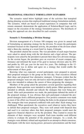 Transforming the Thinking Process 25
TRADITIONAL STRATEGY FORMULATION SCENARIOS
The scenarios stated below highlight some of the activities that transpired
during planning sessions that employed traditional strategy formulation methods.
The scenarios, which are based on actual experiences in companies that will
remain unnamed, demonstrate the application of Solution-Based Logic and its
impact on the execution of the strategy formulation process. The drawbacks of
using this approach are also described for each scenario.
Scenario 1: Formulating a Division Strategy
Division management of a Fortune 100 company was given its annual task
of formulating an operating strategy for the division. To ensure the participants
remained focused on this important activity, the president of the division sched-
uled a three-day meeting at a resort hotel in Aspen, Colorado.
The president chaired the session. The vice-presidents of each major function
were asked to attend along with the lab director and a legal advisor. The par-
ticipants were asked by the president to present their ideas for a division strategy.
As the session began, the president gave an overview of recent company per-
formance and informed the team of his goal to increase division sales by 20%
and proﬁts by 10% per year for the next ﬁve years. The challenge to the 12-
member team was to deﬁne and agree on a strategy that would enable the
achievement of these goals.
Knowing what was expected, several participants were prepared to present
their proposed strategies to the group on the ﬁrst day. Four executives offered
their ideas and proposed four alternative strategies. It became evident that the
proposed strategies were not only devised to meet the presidents’ objectives but
were also intended to enhance the careers of those proposing the strategies.
Members of the group asked the presenters several questions regarding their
proposals. Some questions were intended to clarify points. Other questions were
intended to debunk, discredit and ridicule the strategies that were being pro-
posed. After each presentation was made, the participants debated the merits of
the proposed strategy. It was obvious that each participant evaluated the pro-
posed strategies from a different perspective. Few positive comments were made
as most of the effort was focused on ﬁnding the holes in the proposed strategies.
The strategies that were proposed conﬂicted with each other. Each strategy was
challenged. When questioned, the executives used whatever tactics they knew
to defend their proposed strategies. They were well armed with ﬁnancial data
and used it to convince others that their proposed strategies would meet the
aggressive ﬁnancial objectives set by the president. They wanted to ensure the
elements of their strategies were accepted. Each team member used different
criteria to evaluate the potential of the proposed strategies. As a result, the
strategies were debated, reﬁned and negotiated in an attempt to obtain consensus.
Participants with the most staying power, persuasive presentations and the loud-
 