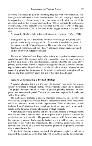 Transforming the Thinking Process 27
executive was forced to give up something they believed to be important. Pol-
itics, gut-feel and emotion drove the ﬁnal result. Facts did not play a major role
in supporting the chosen strategy. It is important to ask what percent of the
decisions made in this process were based on 100% of the facts. In a subsequent
conversation, several members confessed that maybe 10% to 20% of the deci-
sions were based on 100% of the facts. Others suggested that it was less than
that.
As stated by Bradley Gale in his book Managing Customer Value (1994),
Management by fact is the path to competitive advantage. Yet, many com-
panies cannot really manage by fact. Executives from different parts of
the business speak different languages. The result: the team fails to achieve
fact-based consensus, and the ‘‘boss’’ ultimately makes decisions based
on his or her own subjective criteria.
The use of Solution-Based Logic often drives an organization down an un-
productive path. The scenario stated above could be varied in numerous ways
and still have many of the same limitations. Scenarios like the one stated above
portray a real picture of how strategic planning activities are conducted in many
organizations today. Organizations typically lack the structure, information and
processing power that is required to formulate breakthrough strategies and so-
lutions, and they inherently apply the use of Solution-Based Logic.
Scenario 2: Formulating a Product Strategy
A product planning team in a Fortune 100 company was given the respon-
sibility of deﬁning a product strategy for its company’s main line of products.
The project manager chaired a series of product planning sessions that took
place over a one-month period. The new products were required for introduction
within 12 months.
The participants included planners, engineers, managers, sales people and,
occasionally, company executives. Prior to the sessions, many of the participants
talked to customers to obtain their requirements. These requirements, which
included lists of solutions, features and speciﬁcations, were used by the partic-
ipants as the basis for creating alternative product concepts.
A marketing executive came to the ﬁrst session to propose a product concept
that resulted from a conversation that took place with a potential customer on
an airplane two weeks earlier. The potential customer told the executive that if
his company’s product had a speciﬁc feature set, it would be much more ap-
propriate for use within his organization. The executive, acting with good in-
tentions and focused on customer satisfaction, promised the potential customer
that it would be resolved.
As the ﬁrst planning session continued, the planners, engineers and others
proposed the product concepts they believed would best satisfy the customers’
 