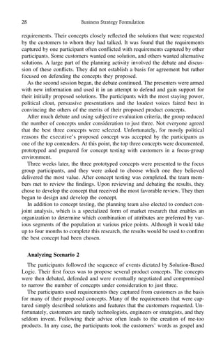 28 Business Strategy Formulation
requirements. Their concepts closely reﬂected the solutions that were requested
by the customers to whom they had talked. It was found that the requirements
captured by one participant often conﬂicted with requirements captured by other
participants. Some customers wanted one solution, and others wanted alternative
solutions. A large part of the planning activity involved the debate and discus-
sion of these conﬂicts. They did not establish a basis for agreement but rather
focused on defending the concepts they proposed.
As the second session began, the debate continued. The presenters were armed
with new information and used it in an attempt to defend and gain support for
their initially proposed solutions. The participants with the most staying power,
political clout, persuasive presentations and the loudest voices faired best in
convincing the others of the merits of their proposed product concepts.
After much debate and using subjective evaluation criteria, the group reduced
the number of concepts under consideration to just three. Not everyone agreed
that the best three concepts were selected. Unfortunately, for mostly political
reasons the executive’s proposed concept was accepted by the participants as
one of the top contenders. At this point, the top three concepts were documented,
prototyped and prepared for concept testing with customers in a focus-group
environment.
Three weeks later, the three prototyped concepts were presented to the focus
group participants, and they were asked to choose which one they believed
delivered the most value. After concept testing was completed, the team mem-
bers met to review the ﬁndings. Upon reviewing and debating the results, they
chose to develop the concept that received the most favorable review. They then
began to design and develop the concept.
In addition to concept testing, the planning team also elected to conduct con-
joint analysis, which is a specialized form of market research that enables an
organization to determine which combination of attributes are preferred by var-
ious segments of the population at various price points. Although it would take
up to four months to complete this research, the results would be used to conﬁrm
the best concept had been chosen.
Analyzing Scenario 2
The participants followed the sequence of events dictated by Solution-Based
Logic. Their ﬁrst focus was to propose several product concepts. The concepts
were then debated, defended and were eventually negotiated and compromised
to narrow the number of concepts under consideration to just three.
The participants used requirements they captured from customers as the basis
for many of their proposed concepts. Many of the requirements that were cap-
tured simply described solutions and features that the customers requested. Un-
fortunately, customers are rarely technologists, engineers or strategists, and they
seldom invent. Following their advice often leads to the creation of me-too
products. In any case, the participants took the customers’ words as gospel and
 