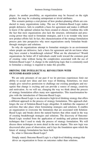 30 Business Strategy Formulation
player. As another possibility, an organization may be focused on the right
product, but may be evaluating unimportant or trivial attributes.
This scenario portrays a real picture of how product-planning efforts are con-
ducted in many organizations today. The use of Solution-Based Logic makes
people defensive, fails to establish a basis for agreement and makes it difﬁcult
to know if the optimal solution has been created or chosen. Combine this with
the fact that most organizations also lack the structure, information and proc-
essing power they need to formulate strategies, and it is no wonder why most
new product efforts fail. In fact, this characterization of the strategy formulation
process puts into perspective why most organizations rarely formulate break-
through strategies and solutions.
So why do organizations attempt to formulate strategies in an environment
where people are defensive, lack a basis for agreement and do not know when
they have created a breakthrough solution? What are the alternatives? Would
organizations be better off if individuals could work toward the common goal
of creating value without facing the complexities associated with the use of
Solution-Based Logic? A change in the underlying logic that is commonly used
to formulate a strategy is required to make this possible.
DRIVING THE INTELLECTUAL REVOLUTION WITH
OUTCOME-BASED LOGIC
We are only prisoners of our past if we let previous experiences limit our
ability to accept new ideas and new ways of thinking. Sometimes, we must
simply give ourselves permission to challenge our existing paradigms and rec-
ognize that change is exciting and can provide a source of energy, creativity
and motivation. As we will see, changing the way we think about the process
of strategy formulation offers many new opportunities. This transformation be-
gins with the introduction of Outcome-Based Logic.
Outcome-Based Logic is an alternative high-level thinking strategy that offers
a different approach to the process of strategy formulation. This approach chal-
lenges the use of Solution-Based Logic altogether. It redeﬁnes the sequence of
activities that take place when formulating strategies and solutions. It enables
an organization to overcome the limitations that are associated with Solution-
Based Logic and breaks down the natural barriers that often stand in the way
of creating breakthrough strategies and solutions. The discovery of Outcome-
Based Logic resulted from the application of modeling and pattern detection
techniques that I used to study the process of strategy formulation. We will
discuss these techniques in more detail in the next chapter. This new logic was
discovered after years of observation, and it lays the foundation upon which the
future of strategy formulation has been built.
So, what is Outcome-Based Logic?
Simply stated, Outcome-Based Logic is a high-level thinking strategy that
drives an organization to focus on outcomes rather than solutions.
 