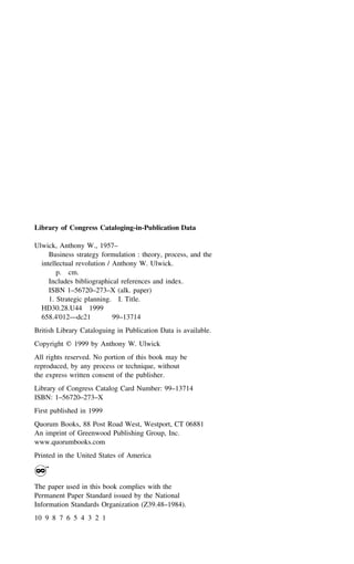 Library of Congress Cataloging-in-Publication Data
Ulwick, Anthony W., 1957–
Business strategy formulation : theory, process, and the
intellectual revolution / Anthony W. Ulwick.
p. cm.
Includes bibliographical references and index.
ISBN 1–56720–273–X (alk. paper)
1. Strategic planning. I. Title.
HD30.28.U44 1999
658.4'012—dc21 99–13714
British Library Cataloguing in Publication Data is available.
Copyright ᭧ 1999 by Anthony W. Ulwick
All rights reserved. No portion of this book may be
reproduced, by any process or technique, without
the express written consent of the publisher.
Library of Congress Catalog Card Number: 99–13714
ISBN: 1–56720–273–X
First published in 1999
Quorum Books, 88 Post Road West, Westport, CT 06881
An imprint of Greenwood Publishing Group, Inc.
www.quorumbooks.com
Printed in the United States of America
The paper used in this book complies with the
Permanent Paper Standard issued by the National
Information Standards Organization (Z39.48–1984).
10 9 8 7 6 5 4 3 2 1
 