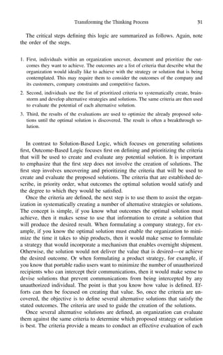 Transforming the Thinking Process 31
The critical steps deﬁning this logic are summarized as follows. Again, note
the order of the steps.
1. First, individuals within an organization uncover, document and prioritize the out-
comes they want to achieve. The outcomes are a list of criteria that describe what the
organization would ideally like to achieve with the strategy or solution that is being
contemplated. This may require them to consider the outcomes of the company and
its customers, company constraints and competitive factors.
2. Second, individuals use the list of prioritized criteria to systematically create, brain-
storm and develop alternative strategies and solutions. The same criteria are then used
to evaluate the potential of each alternative solution.
3. Third, the results of the evaluations are used to optimize the already proposed solu-
tions until the optimal solution is discovered. The result is often a breakthrough so-
lution.
In contrast to Solution-Based Logic, which focuses on generating solutions
ﬁrst, Outcome-Based Logic focuses ﬁrst on deﬁning and prioritizing the criteria
that will be used to create and evaluate any potential solution. It is important
to emphasize that the ﬁrst step does not involve the creation of solutions. The
ﬁrst step involves uncovering and prioritizing the criteria that will be used to
create and evaluate the proposed solutions. The criteria that are established de-
scribe, in priority order, what outcomes the optimal solution would satisfy and
the degree to which they would be satisﬁed.
Once the criteria are deﬁned, the next step is to use them to assist the organ-
ization in systematically creating a number of alternative strategies or solutions.
The concept is simple, if you know what outcomes the optimal solution must
achieve, then it makes sense to use that information to create a solution that
will produce the desired result. When formulating a company strategy, for ex-
ample, if you know the optimal solution must enable the organization to mini-
mize the time it takes to ship products, then it would make sense to formulate
a strategy that would incorporate a mechanism that enables overnight shipment.
Otherwise, the solution would not deliver the value that is desired—or achieve
the desired outcome. Or when formulating a product strategy, for example, if
you know that portable radio users want to minimize the number of unauthorized
recipients who can intercept their communications, then it would make sense to
devise solutions that prevent communications from being intercepted by any
unauthorized individual. The point is that you know how value is deﬁned. Ef-
forts can then be focused on creating that value. So, once the criteria are un-
covered, the objective is to deﬁne several alternative solutions that satisfy the
stated outcomes. The criteria are used to guide the creation of the solutions.
Once several alternative solutions are deﬁned, an organization can evaluate
them against the same criteria to determine which proposed strategy or solution
is best. The criteria provide a means to conduct an effective evaluation of each
 