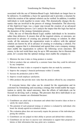 Transforming the Thinking Process 33
associated with the use of Solution-Based Logic. Individuals no longer have to
be defensive. It establishes a basis for agreement and it provides a structure by
which the creation of the optimal solution can be veriﬁed. In addition, it enables
individuals to work together to create value. This dramatically changes the dy-
namics that are involved in the process of strategy formulation. The discovery
of this high-level logic was a major step toward the creation of an advanced
strategy formulation process. Let’s analyze the impact that this logic has had on
the dynamics of the strategy formulation process.
First, the use of Outcome-Based Logic enables individuals to be inventive
rather than defensive. It ensures that all the required criteria, or outcomes, are
uncovered in advance of creating any potential strategy or solution. In other
words, all the outcomes the organization wants to achieve with the optimal
solution are known by all in advance of creating or evaluating a solution. For
example, suppose that it is determined and agreed that a new company strategy
must enable the organization to achieve the following seven outcomes. Of
course, in the real world there may be up to 300 outcomes; but to illustrate this
point, let’s assume that the optimal strategy must enable the company to:
1. Minimize the time it takes to bring products to market.
2. Deliver products that are ordered by a customer faster than they could be delivered
by any competitor.
3. Minimize the time it takes to respond to inquiries that are made by customers.
4. Improve the company’s ﬁnancial performance within 12 months.
5. Increase the production yield to 98%.
6. Improve overall employee satisfaction.
7. Offer products that provide more value than the products offered by any competitor.
If everyone knows that value can be created for the organization and its
customers by formulating and executing a strategy that would enable the organ-
ization to satisfy the stated outcomes, then the efforts of individuals can be
focused on devising such a strategy. The pressures that drive individuals to act
in a defensive manner are eliminated because:
1. Contributors are asked only to document and submit their inventive ideas on how to
satisfy the stated criteria.
2. The potential of each proposed strategy or solution is evaluated by individuals who
honor the already-agreed-on evaluation criteria.
3. The evaluation phase does not necessarily require the presence of the individual pro-
posing the solution.
4. Contributors are not judged on their ability to present and defend their solutions.
5. Contributors do not have to uncover new information to support their proposed so-
lutions or hide information that may point out a weakness.
 