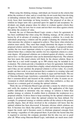 34 Business Strategy Formulation
When using this thinking strategy, individuals are focused on the criteria that
deﬁne the creation of value, and as a result they do not waste their time devising
or defending solutions that satisfy other less important criteria. They can effec-
tively focus their knowledge on being inventive. The proposal of an idea or
solution no longer turns into a personal quest for approval and acceptance. In-
dividuals can simply propose ideas for others to evaluate against criteria they
all agree on. They are now free to create and test their own ideas against criteria
that deﬁne the creation of value.
Second, the use of Outcome-Based Logic creates a basis for agreement. It
has been established that when using this thinking strategy, all the criteria are
known by all in advance of creating or evaluating a solution. As a result, the
individuals proposing a solution and the people evaluating the solutions know
what outcomes the solution is supposed to achieve. They know what criteria the
solution must satisfy. They must then simply determine the degree to which a
proposed solution satisﬁes the stated criteria. For example, if a proposed solution
satisﬁes the two most important criteria to a great degree, then it will be con-
sidered better than a solution that satisﬁes two less important criteria to a mod-
erate degree. All proposed solutions are evaluated against all criteria—no more,
and no less—so their potential value can be determined objectively. The solution
that best meets the stated criteria will likely be the chosen solution. Keep in
mind that in a real world example, up to 300 criteria may be included in an
evaluation. The criteria provide a foundation or basis for agreement. Individuals
know if the criteria are satisﬁed then a highly valued solution has been proposed,
and if they are not satisﬁed, the proposed solution is of less value. As a result,
people can then work in an environment that is conducive to creating value and
obtaining consensus. Individuals are less likely to argue and butt heads. The use
of Outcome-Based Logic transforms a potentially hostile environment into one
that is customer-driven and focused on the creation of value. It creates an en-
vironment in which individuals are creative rather than combative, as they are
focused on a common goal of creating the optimal solution.
Third, the use of Outcome-Based Logic provides a means by which to create
and verify the creation of the optimal solution. The application of this logic
enables individuals to determine why one strategy or solution is better than
another strategy or solution. It enables them to eliminate the weaknesses in a
proposed solution. It drives them to keep searching for the optimal solution and
makes it possible to know when the optimal solution has been deﬁned. For
example, if a proposed strategy or solution satisﬁes all the criteria to the greatest
possible degree, then all those involved in the evaluation will know that the
optimal solution has been discovered. It becomes obvious which solutions are
best. It becomes less likely that politics, gut-feel and intuition will negatively
impact the result, and it becomes easier to eliminate proposed concepts from
the running—regardless of who proposed them. It provides the factual data that
is required to convince the company president that his idea was not so good
after all. When using Outcome-Based Logic, individuals are much more conﬁ-
 