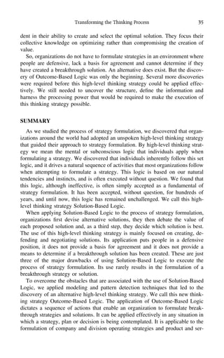 Transforming the Thinking Process 35
dent in their ability to create and select the optimal solution. They focus their
collective knowledge on optimizing rather than compromising the creation of
value.
So, organizations do not have to formulate strategies in an environment where
people are defensive, lack a basis for agreement and cannot determine if they
have created a breakthrough solution. An alternative does exist. But the discov-
ery of Outcome-Based Logic was only the beginning. Several more discoveries
were required before this high-level thinking strategy could be applied effec-
tively. We still needed to uncover the structure, deﬁne the information and
harness the processing power that would be required to make the execution of
this thinking strategy possible.
SUMMARY
As we studied the process of strategy formulation, we discovered that organ-
izations around the world had adopted an unspoken high-level thinking strategy
that guided their approach to strategy formulation. By high-level thinking strat-
egy we mean the mental or subconscious logic that individuals apply when
formulating a strategy. We discovered that individuals inherently follow this set
logic, and it drives a natural sequence of activities that most organizations follow
when attempting to formulate a strategy. This logic is based on our natural
tendencies and instincts, and is often executed without question. We found that
this logic, although ineffective, is often simply accepted as a fundamental of
strategy formulation. It has been accepted, without question, for hundreds of
years, and until now, this logic has remained unchallenged. We call this high-
level thinking strategy Solution-Based Logic.
When applying Solution-Based Logic to the process of strategy formulation,
organizations ﬁrst devise alternative solutions, they then debate the value of
each proposed solution and, as a third step, they decide which solution is best.
The use of this high-level thinking strategy is mainly focused on creating, de-
fending and negotiating solutions. Its application puts people in a defensive
position, it does not provide a basis for agreement and it does not provide a
means to determine if a breakthrough solution has been created. These are just
three of the major drawbacks of using Solution-Based Logic to execute the
process of strategy formulation. Its use rarely results in the formulation of a
breakthrough strategy or solution.
To overcome the obstacles that are associated with the use of Solution-Based
Logic, we applied modeling and pattern detection techniques that led to the
discovery of an alternative high-level thinking strategy. We call this new think-
ing strategy Outcome-Based Logic. The application of Outcome-Based Logic
dictates a sequence of actions that enable an organization to formulate break-
through strategies and solutions. It can be applied effectively in any situation in
which a strategy, plan or decision is being contemplated. It is applicable to the
formulation of company and division operating strategies and product and ser-
 