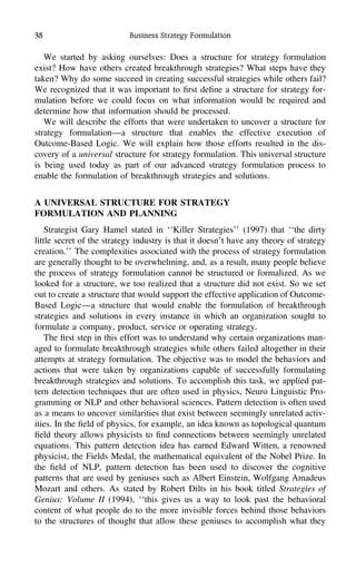38 Business Strategy Formulation
We started by asking ourselves: Does a structure for strategy formulation
exist? How have others created breakthrough strategies? What steps have they
taken? Why do some succeed in creating successful strategies while others fail?
We recognized that it was important to ﬁrst deﬁne a structure for strategy for-
mulation before we could focus on what information would be required and
determine how that information should be processed.
We will describe the efforts that were undertaken to uncover a structure for
strategy formulation—a structure that enables the effective execution of
Outcome-Based Logic. We will explain how those efforts resulted in the dis-
covery of a universal structure for strategy formulation. This universal structure
is being used today as part of our advanced strategy formulation process to
enable the formulation of breakthrough strategies and solutions.
A UNIVERSAL STRUCTURE FOR STRATEGY
FORMULATION AND PLANNING
Strategist Gary Hamel stated in ‘‘Killer Strategies’’ (1997) that ‘‘the dirty
little secret of the strategy industry is that it doesn’t have any theory of strategy
creation.’’ The complexities associated with the process of strategy formulation
are generally thought to be overwhelming, and, as a result, many people believe
the process of strategy formulation cannot be structured or formalized. As we
looked for a structure, we too realized that a structure did not exist. So we set
out to create a structure that would support the effective application of Outcome-
Based Logic—a structure that would enable the formulation of breakthrough
strategies and solutions in every instance in which an organization sought to
formulate a company, product, service or operating strategy.
The ﬁrst step in this effort was to understand why certain organizations man-
aged to formulate breakthrough strategies while others failed altogether in their
attempts at strategy formulation. The objective was to model the behaviors and
actions that were taken by organizations capable of successfully formulating
breakthrough strategies and solutions. To accomplish this task, we applied pat-
tern detection techniques that are often used in physics, Neuro Linguistic Pro-
gramming or NLP and other behavioral sciences. Pattern detection is often used
as a means to uncover similarities that exist between seemingly unrelated activ-
ities. In the ﬁeld of physics, for example, an idea known as topological quantum
ﬁeld theory allows physicists to ﬁnd connections between seemingly unrelated
equations. This pattern detection idea has earned Edward Witten, a renowned
physicist, the Fields Medal, the mathematical equivalent of the Nobel Prize. In
the ﬁeld of NLP, pattern detection has been used to discover the cognitive
patterns that are used by geniuses such as Albert Einstein, Wolfgang Amadeus
Mozart and others. As stated by Robert Dilts in his book titled Strategies of
Genius: Volume II (1994), ‘‘this gives us a way to look past the behavioral
content of what people do to the more invisible forces behind those behaviors
to the structures of thought that allow these geniuses to accomplish what they
 
