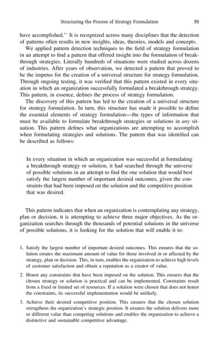 Structuring the Process of Strategy Formulation 39
have accomplished.’’ It is recognized across many disciplines that the detection
of patterns often results in new insights, ideas, theories, models and concepts.
We applied pattern detection techniques to the ﬁeld of strategy formulation
in an attempt to ﬁnd a pattern that offered insight into the formulation of break-
through strategies. Literally hundreds of situations were studied across dozens
of industries. After years of observation, we detected a pattern that proved to
be the impetus for the creation of a universal structure for strategy formulation.
Through ongoing testing, it was veriﬁed that this pattern existed in every situ-
ation in which an organization successfully formulated a breakthrough strategy.
This pattern, in essence, deﬁnes the process of strategy formulation.
The discovery of this pattern has led to the creation of a universal structure
for strategy formulation. In turn, this structure has made it possible to deﬁne
the essential elements of strategy formulation—the types of information that
must be available to formulate breakthrough strategies or solutions in any sit-
uation. This pattern deﬁnes what organizations are attempting to accomplish
when formulating strategies and solutions. The pattern that was identiﬁed can
be described as follows:
In every situation in which an organization was successful at formulating
a breakthrough strategy or solution, it had searched through the universe
of possible solutions in an attempt to ﬁnd the one solution that would best
satisfy the largest number of important desired outcomes, given the con-
straints that had been imposed on the solution and the competitive position
that was desired.
This pattern indicates that when an organization is contemplating any strategy,
plan or decision, it is attempting to achieve three major objectives. As the or-
ganization searches through the thousands of potential solutions in the universe
of possible solutions, it is looking for the solution that will enable it to:
1. Satisfy the largest number of important desired outcomes. This ensures that the so-
lution creates the maximum amount of value for those involved in or affected by the
strategy, plan or decision. This, in turn, enables the organization to achieve high levels
of customer satisfaction and obtain a reputation as a creator of value.
2. Honor any constraints that have been imposed on the solution. This ensures that the
chosen strategy or solution is practical and can be implemented. Constraints result
from a ﬁxed or limited set of resources. If a solution were chosen that does not honor
the constraints, its successful implementation would be unlikely.
3. Achieve their desired competitive position. This ensures that the chosen solution
strengthens the organization’s strategic position. It ensures the solution delivers more
or different value than competing solutions and enables the organization to achieve a
distinctive and sustainable competitive advantage.
 