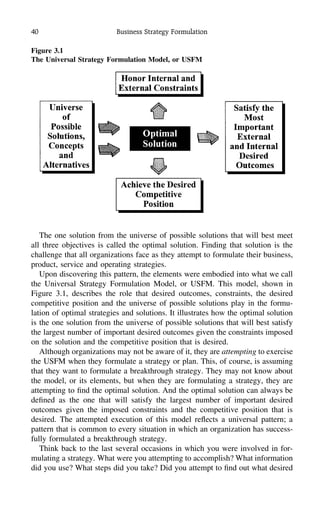 40 Business Strategy Formulation
Figure 3.1
The Universal Strategy Formulation Model, or USFM
The one solution from the universe of possible solutions that will best meet
all three objectives is called the optimal solution. Finding that solution is the
challenge that all organizations face as they attempt to formulate their business,
product, service and operating strategies.
Upon discovering this pattern, the elements were embodied into what we call
the Universal Strategy Formulation Model, or USFM. This model, shown in
Figure 3.1, describes the role that desired outcomes, constraints, the desired
competitive position and the universe of possible solutions play in the formu-
lation of optimal strategies and solutions. It illustrates how the optimal solution
is the one solution from the universe of possible solutions that will best satisfy
the largest number of important desired outcomes given the constraints imposed
on the solution and the competitive position that is desired.
Although organizations may not be aware of it, they are attempting to exercise
the USFM when they formulate a strategy or plan. This, of course, is assuming
that they want to formulate a breakthrough strategy. They may not know about
the model, or its elements, but when they are formulating a strategy, they are
attempting to ﬁnd the optimal solution. And the optimal solution can always be
deﬁned as the one that will satisfy the largest number of important desired
outcomes given the imposed constraints and the competitive position that is
desired. The attempted execution of this model reﬂects a universal pattern; a
pattern that is common to every situation in which an organization has success-
fully formulated a breakthrough strategy.
Think back to the last several occasions in which you were involved in for-
mulating a strategy. What were you attempting to accomplish? What information
did you use? What steps did you take? Did you attempt to ﬁnd out what desired
 