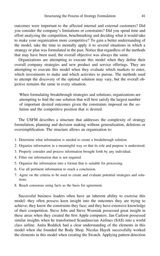 Structuring the Process of Strategy Formulation 41
outcomes were important to the affected internal and external customers? Did
you consider the company’s limitations or constraints? Did you spend time and
effort analyzing the competition, benchmarking and deciding what it would take
to make your organization more competitive? To gain a better understanding of
the model, take the time to mentally apply it to several situations in which a
strategy or plan was formulated in the past. Notice that regardless of the methods
that may have been used, the overall objective was always the same.
Organizations are attempting to execute this model when they deﬁne their
overall company strategies and new product and service offerings. They are
attempting to execute this model when they evaluate which markets to enter,
which investments to make and which activities to pursue. The methods used
to attempt the discovery of the optimal solution may vary, but the overall ob-
jective remains the same in every situation.
When formulating breakthrough strategies and solutions, organizations are
attempting to ﬁnd the one solution that will best satisfy the largest number
of important desired outcomes given the constraints imposed on the so-
lution and the competitive position that is desired.
The USFM describes a structure that addresses the complexity of strategy
formulation, planning and decision making without generalization, deletions or
oversimpliﬁcation. The structure allows an organization to:
1. Determine what information is needed to create a breakthrough solution.
2. Organize information in a meaningful way so that its role and purpose is understood.
3. Properly consider and process information brought forth by any individual.
4. Filter out information that is not required.
5. Organize the information into a format that is suitable for processing.
6. Use all pertinent information to reach a conclusion.
7. Agree on the criteria to be used to create and evaluate potential strategies and solu-
tions.
8. Reach consensus using facts as the basis for agreement.
Successful business leaders often have an inherent ability to exercise this
model: they often possess keen insight into the outcomes they are trying to
achieve; they know the constraints they face; and they have extensive knowledge
of their competition. Steve Jobs and Steve Wozniak possessed great insight in
these areas when they created the ﬁrst Apple computers. Jan Carlzon possessed
similar insights when he transformed Scandinavian Airlines (SAS) into a world
class airline. Anita Roddick had a clear understanding of the elements in this
model when she founded the Body Shop. Nicolas Hayek successfully worked
the elements in this model when creating the Swatch. Applying pattern detection
 