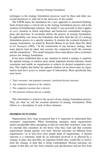42 Business Strategy Formulation
techniques to the strategy formulation processes used by these and other suc-
cessful businesses is what led to the discovery of this model.
The USFM forms the foundation for a new approach to structured thinking.
Each element plays a critical role in the strategy formulation process and in the
creation of breakthrough solutions. The model is very powerful in that it applies
to every situation in which individuals and businesses contemplate strategies,
plans and decisions. It essentially deﬁnes the process of strategy formulation.
Its applicability cuts across the boundaries that often limit the use of a strategy
formulation process to a speciﬁc situation. It contains the essential elements of
strategy formulation. As stated by Kenichi Ohmae in his book titled The Mind
of the Strategist (1982), ‘‘In the construction of any business strategy, three
main players must be taken into account: the corporation itself, the customer
and the competition.’’ This model integrates these main players into a systematic
process for strategy formulation.
It has been established that in any situation in which a strategy is required,
the optimal strategy or solution must satisfy important desired outcomes, honor
constraints and enable an organization to achieve its desired competitive posi-
tion. This implies that before the optimal solution can be discovered, an organ-
ization must have access to certain types of information. More speciﬁcally they
must know:
1. Their customers’ and potential customers’ prioritized desired outcomes.
2. Any constraints imposed on the solution.
3. The competitive position that is desired.
4. The potential solutions that are available.
This information is critical to the success of any strategy formulation process.
They are what we call the essential elements of strategy formulation. What
follows is a description of each of these elements.
DESIRED OUTCOMES
Organizations have long recognized that it is important to understand their
customers’ requirements. When formulating strategies, many organizations
spend considerable effort attempting to ﬁnd out what their customers value only
to conclude that customers do not know what they want and that customer
requirements change quickly over time. Desired outcomes are different from
requirements—or at least how most people think of requirements. A desired
outcome is a statement, made by an individual involved in or affected by a
strategy or plan, that describes an important beneﬁt they would like to receive
from the strategy or plan that is being contemplated. Desired outcomes are
unique in that they are free from solutions and speciﬁcations and are free from
 