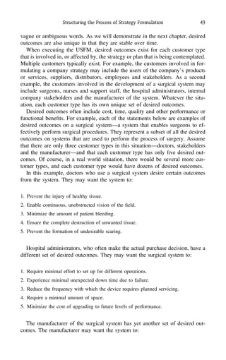 Structuring the Process of Strategy Formulation 43
vague or ambiguous words. As we will demonstrate in the next chapter, desired
outcomes are also unique in that they are stable over time.
When executing the USFM, desired outcomes exist for each customer type
that is involved in, or affected by, the strategy or plan that is being contemplated.
Multiple customers typically exist. For example, the customers involved in for-
mulating a company strategy may include the users of the company’s products
or services, suppliers, distributors, employees and stakeholders. As a second
example, the customers involved in the development of a surgical system may
include surgeons, nurses and support staff, the hospital administrators, internal
company stakeholders and the manufacturer of the system. Whatever the situ-
ation, each customer type has its own unique set of desired outcomes.
Desired outcomes often include cost, time, quality and other performance or
functional beneﬁts. For example, each of the statements below are examples of
desired outcomes on a surgical system—a system that enables surgeons to ef-
fectively perform surgical procedures. They represent a subset of all the desired
outcomes on systems that are used to perform the process of surgery. Assume
that there are only three customer types in this situation—doctors, stakeholders
and the manufacturer—and that each customer type has only ﬁve desired out-
comes. Of course, in a real world situation, there would be several more cus-
tomer types, and each customer type would have dozens of desired outcomes.
In this example, doctors who use a surgical system desire certain outcomes
from the system. They may want the system to:
1. Prevent the injury of healthy tissue.
2. Enable continuous, unobstructed vision of the ﬁeld.
3. Minimize the amount of patient bleeding.
4. Ensure the complete destruction of unwanted tissue.
5. Prevent the formation of undesirable scaring.
Hospital administrators, who often make the actual purchase decision, have a
different set of desired outcomes. They may want the surgical system to:
1. Require minimal effort to set up for different operations.
2. Experience minimal unexpected down time due to failure.
3. Reduce the frequency with which the device requires planned servicing.
4. Require a minimal amount of space.
5. Minimize the cost of upgrading to future levels of performance.
The manufacturer of the surgical system has yet another set of desired out-
comes. The manufacturer may want the system to:
 