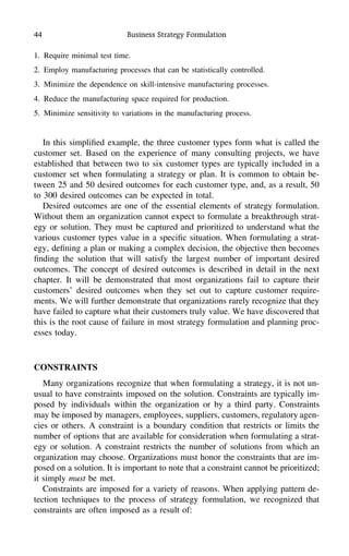 44 Business Strategy Formulation
1. Require minimal test time.
2. Employ manufacturing processes that can be statistically controlled.
3. Minimize the dependence on skill-intensive manufacturing processes.
4. Reduce the manufacturing space required for production.
5. Minimize sensitivity to variations in the manufacturing process.
In this simpliﬁed example, the three customer types form what is called the
customer set. Based on the experience of many consulting projects, we have
established that between two to six customer types are typically included in a
customer set when formulating a strategy or plan. It is common to obtain be-
tween 25 and 50 desired outcomes for each customer type, and, as a result, 50
to 300 desired outcomes can be expected in total.
Desired outcomes are one of the essential elements of strategy formulation.
Without them an organization cannot expect to formulate a breakthrough strat-
egy or solution. They must be captured and prioritized to understand what the
various customer types value in a speciﬁc situation. When formulating a strat-
egy, deﬁning a plan or making a complex decision, the objective then becomes
ﬁnding the solution that will satisfy the largest number of important desired
outcomes. The concept of desired outcomes is described in detail in the next
chapter. It will be demonstrated that most organizations fail to capture their
customers’ desired outcomes when they set out to capture customer require-
ments. We will further demonstrate that organizations rarely recognize that they
have failed to capture what their customers truly value. We have discovered that
this is the root cause of failure in most strategy formulation and planning proc-
esses today.
CONSTRAINTS
Many organizations recognize that when formulating a strategy, it is not un-
usual to have constraints imposed on the solution. Constraints are typically im-
posed by individuals within the organization or by a third party. Constraints
may be imposed by managers, employees, suppliers, customers, regulatory agen-
cies or others. A constraint is a boundary condition that restricts or limits the
number of options that are available for consideration when formulating a strat-
egy or solution. A constraint restricts the number of solutions from which an
organization may choose. Organizations must honor the constraints that are im-
posed on a solution. It is important to note that a constraint cannot be prioritized;
it simply must be met.
Constraints are imposed for a variety of reasons. When applying pattern de-
tection techniques to the process of strategy formulation, we recognized that
constraints are often imposed as a result of:
 