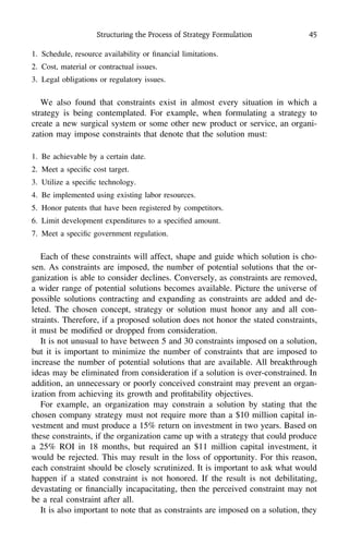 Structuring the Process of Strategy Formulation 45
1. Schedule, resource availability or ﬁnancial limitations.
2. Cost, material or contractual issues.
3. Legal obligations or regulatory issues.
We also found that constraints exist in almost every situation in which a
strategy is being contemplated. For example, when formulating a strategy to
create a new surgical system or some other new product or service, an organi-
zation may impose constraints that denote that the solution must:
1. Be achievable by a certain date.
2. Meet a speciﬁc cost target.
3. Utilize a speciﬁc technology.
4. Be implemented using existing labor resources.
5. Honor patents that have been registered by competitors.
6. Limit development expenditures to a speciﬁed amount.
7. Meet a speciﬁc government regulation.
Each of these constraints will affect, shape and guide which solution is cho-
sen. As constraints are imposed, the number of potential solutions that the or-
ganization is able to consider declines. Conversely, as constraints are removed,
a wider range of potential solutions becomes available. Picture the universe of
possible solutions contracting and expanding as constraints are added and de-
leted. The chosen concept, strategy or solution must honor any and all con-
straints. Therefore, if a proposed solution does not honor the stated constraints,
it must be modiﬁed or dropped from consideration.
It is not unusual to have between 5 and 30 constraints imposed on a solution,
but it is important to minimize the number of constraints that are imposed to
increase the number of potential solutions that are available. All breakthrough
ideas may be eliminated from consideration if a solution is over-constrained. In
addition, an unnecessary or poorly conceived constraint may prevent an organ-
ization from achieving its growth and proﬁtability objectives.
For example, an organization may constrain a solution by stating that the
chosen company strategy must not require more than a $10 million capital in-
vestment and must produce a 15% return on investment in two years. Based on
these constraints, if the organization came up with a strategy that could produce
a 25% ROI in 18 months, but required an $11 million capital investment, it
would be rejected. This may result in the loss of opportunity. For this reason,
each constraint should be closely scrutinized. It is important to ask what would
happen if a stated constraint is not honored. If the result is not debilitating,
devastating or ﬁnancially incapacitating, then the perceived constraint may not
be a real constraint after all.
It is also important to note that as constraints are imposed on a solution, they
 