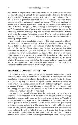46 Business Strategy Formulation
may inhibit an organization’s ability to satisfy one or more desired outcomes
and may also make it difﬁcult for an organization to achieve its desired com-
petitive position. The organization may be forced to decide if it is more impor-
tant to honor a particular constraint, satisfy a particular customer desired
outcome or achieve the desired competitive position. This is a critical and ex-
pected part of strategy formulation. After all, as Michael Porter states in his
article ‘‘What Is Strategy?’’ (1996), ‘‘strategy is making trade-offs in compet-
ing.’’ Constraints are one of the essential elements of strategy formulation. To
effectively formulate a strategy, they must be deﬁned and documented by those
involved in the strategy formulation process. Once a constraint is imposed, it
must be honored. Therefore, it is important to ensure that each constraint is
necessary and justiﬁable.
Ask yourself, when formulating a strategy, does your organization identify
the constraints that must be honored? When are constraints deﬁned? Are they
deﬁned before the ﬁrst solution is evaluated or after the solution is selected?
Although the concept of constraints is rather simple, it is amazing how often
constraints are uncovered after a strategy or solution has already been selected,
sometimes well after implementation has begun. This often forces an organi-
zation to make changes to the strategy and, if it is too late to make changes, it
may simply degrade the amount of value that can be delivered by the chosen
solution. Uncovering constraints before the strategy is chosen is consistent with
the effective application of the USFM and Outcome-Based Logic. It is an es-
sential step in the formulation of breakthrough strategies.
THE DESIRED COMPETITIVE POSITION
Organizations want to choose and implement strategies and solutions that will
continually move them or keep them at the forefront of the competition. When
formulating strategies, the solution that is chosen is usually worth developing
or implementing only if it places the organization in a favorable strategic po-
sition. Why would an organization intentionally and knowingly pursue a strategy
or solution if a competitor was following a comparable or better strategy, and
the strategy did not enable the achievement of a distinctive and sustainable
competitive advantage? Clearly, it would not.
So, how does an organization determine the competitive position it wants to
achieve? The determination must be made as an integral part of the strategy
formulation process, and it must not be treated as an afterthought. To achieve
a desired competitive position, an organization must ﬁrst deﬁne the desired com-
petitive position it wants to achieve. A well-deﬁned competitive position will
be both unique and valued. It will be unique in that it will enable the organi-
zation to satisfy select customer desired outcomes better than any other com-
peting solution. It will be valued in that it will ensure the chosen solution
satisﬁes desired outcomes that are important to the customer. The competitive
position that is desired should also strengthen the organization’s strategic posi-
 