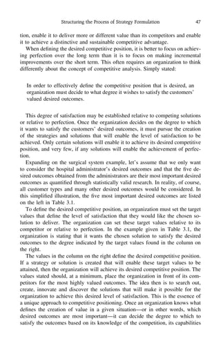 Structuring the Process of Strategy Formulation 47
tion, enable it to deliver more or different value than its competitors and enable
it to achieve a distinctive and sustainable competitive advantage.
When deﬁning the desired competitive position, it is better to focus on achiev-
ing perfection over the long term than it is to focus on making incremental
improvements over the short term. This often requires an organization to think
differently about the concept of competitive analysis. Simply stated:
In order to effectively deﬁne the competitive position that is desired, an
organization must decide to what degree it wishes to satisfy the customers’
valued desired outcomes.
This degree of satisfaction may be established relative to competing solutions
or relative to perfection. Once the organization decides on the degree to which
it wants to satisfy the customers’ desired outcomes, it must pursue the creation
of the strategies and solutions that will enable the level of satisfaction to be
achieved. Only certain solutions will enable it to achieve its desired competitive
position, and very few, if any solutions will enable the achievement of perfec-
tion.
Expanding on the surgical system example, let’s assume that we only want
to consider the hospital administrator’s desired outcomes and that the ﬁve de-
sired outcomes obtained from the administrators are their most important desired
outcomes as quantiﬁed through statistically valid research. In reality, of course,
all customer types and many other desired outcomes would be considered. In
this simpliﬁed illustration, the ﬁve most important desired outcomes are listed
on the left in Table 3.1.
To deﬁne the desired competitive position, an organization must set the target
values that deﬁne the level of satisfaction that they would like the chosen so-
lution to deliver. The organization can set these target values relative to its
competitor or relative to perfection. In the example given in Table 3.1, the
organization is stating that it wants the chosen solution to satisfy the desired
outcomes to the degree indicated by the target values found in the column on
the right.
The values in the column on the right deﬁne the desired competitive position.
If a strategy or solution is created that will enable these target values to be
attained, then the organization will achieve its desired competitive position. The
values stated should, at a minimum, place the organization in front of its com-
petitors for the most highly valued outcomes. The idea then is to search out,
create, innovate and discover the solutions that will make it possible for the
organization to achieve this desired level of satisfaction. This is the essence of
a unique approach to competitive positioning. Once an organization knows what
deﬁnes the creation of value in a given situation—or in other words, which
desired outcomes are most important—it can decide the degree to which to
satisfy the outcomes based on its knowledge of the competition, its capabilities
 