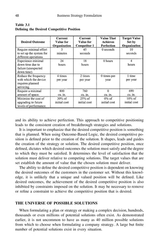 48 Business Strategy Formulation
Table 3.1
Deﬁning the Desired Competitive Position
and its ability to achieve perfection. This approach to competitive positioning
leads to the consistent creation of breakthrough strategies and solutions.
It is important to emphasize that the desired competitive position is something
that is planned. When using Outcome-Based Logic, the desired competitive po-
sition is deﬁned prior to the creation of the solution. It shapes, leads and guides
the creation of the strategy or solution. The desired competitive position, once
deﬁned, dictates which desired outcomes the solution must satisfy and the degree
to which they must be satisﬁed. It determines the level of satisfaction that the
solution must deliver relative to competing solutions. The target values that are
set establish the amount of value that the chosen solution must deliver.
The ability to deﬁne the desired competitive position is dependent on knowing
the desired outcomes of the customers in the customer set. Without this knowl-
edge, it is unlikely that a unique and valued position will be deﬁned. Like
desired outcomes, the achievement of the desired competitive position is also
inhibited by constraints imposed on the solution. It may be necessary to remove
or reﬁne a constraint to achieve the competitive position that is desired.
THE UNIVERSE OF POSSIBLE SOLUTIONS
When formulating a plan or strategy or making a complex decision, hundreds,
thousands or even millions of potential solutions often exist. As demonstrated
earlier, it is not uncommon to have as many as 40 million possible solutions
from which to choose when formulating a company strategy. A large but ﬁnite
number of potential solutions exist in every situation.
 