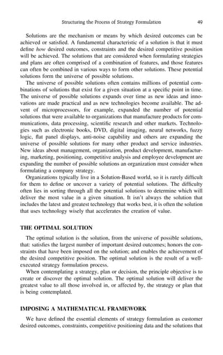 Structuring the Process of Strategy Formulation 49
Solutions are the mechanism or means by which desired outcomes can be
achieved or satisﬁed. A fundamental characteristic of a solution is that it must
deﬁne how desired outcomes, constraints and the desired competitive position
will be achieved. The solutions that are considered when formulating strategies
and plans are often comprised of a combination of features, and those features
can often be combined in various ways to form other solutions. These potential
solutions form the universe of possible solutions.
The universe of possible solutions often contains millions of potential com-
binations of solutions that exist for a given situation at a speciﬁc point in time.
The universe of possible solutions expands over time as new ideas and inno-
vations are made practical and as new technologies become available. The ad-
vent of microprocessors, for example, expanded the number of potential
solutions that were available to organizations that manufacture products for com-
munications, data processing, scientiﬁc research and other markets. Technolo-
gies such as electronic books, DVD, digital imaging, neural networks, fuzzy
logic, ﬂat panel displays, anti-noise capability and others are expanding the
universe of possible solutions for many other product and service industries.
New ideas about management, organization, product development, manufactur-
ing, marketing, positioning, competitive analysis and employee development are
expanding the number of possible solutions an organization must consider when
formulating a company strategy.
Organizations typically live in a Solution-Based world, so it is rarely difﬁcult
for them to deﬁne or uncover a variety of potential solutions. The difﬁculty
often lies in sorting through all the potential solutions to determine which will
deliver the most value in a given situation. It isn’t always the solution that
includes the latest and greatest technology that works best, it is often the solution
that uses technology wisely that accelerates the creation of value.
THE OPTIMAL SOLUTION
The optimal solution is the solution, from the universe of possible solutions,
that: satisﬁes the largest number of important desired outcomes; honors the con-
straints that have been imposed on the solution; and enables the achievement of
the desired competitive position. The optimal solution is the result of a well-
executed strategy formulation process.
When contemplating a strategy, plan or decision, the principle objective is to
create or discover the optimal solution. The optimal solution will deliver the
greatest value to all those involved in, or affected by, the strategy or plan that
is being contemplated.
IMPOSING A MATHEMATICAL FRAMEWORK
We have deﬁned the essential elements of strategy formulation as customer
desired outcomes, constraints, competitive positioning data and the solutions that
 