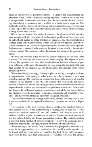 50 Business Strategy Formulation
make up the universe of possible solutions. To simplify the understanding and
execution of the USFM—especially among engineers, scientists and others with
a background in mathematics—we often describe the essential elements of strat-
egy formulation as constants and variables in a mathematical equation. This
explanation implies the use of an imposed mathematical structure. This structure
is only imposed to assist in the understanding and the execution of this advanced
strategy formulation process.
Given that we impose this artiﬁcial structure, the elements of the equation
must comply with the principles of mathematical problem solving—they must
be deﬁned and treated as either constants or variables. So, when formulating a
strategy using the structure deﬁned within the USFM, we treat the desired out-
comes, constraints and competitive positioning data as constants in the equation.
Each constant is assumed to be stable at the point in time at which the equation
is being solved. The constants deﬁne the criteria that describe the optimal so-
lution.
We treat the solutions in the universe of possible solutions as variables in the
equation. The solutions are numerous and ever-changing. The objective, when
solving this equation, is to determine which solution, from the universe of pos-
sible solutions, will enable the equation to close given the constants that have
been deﬁned in the equation. As you might guess, this requires some serious
processing power.
When formulating a strategy, deﬁning a plan or making a complex decision,
an organization is attempting to solve what can only be described as a very
complex equation. The organization is searching through the universe of possible
solutions in an attempt to ﬁnd the one solution that will satisfy the largest
number of important desired outcomes given the internal and external constraints
imposed on the solution and the competitive position that is desired. It is search-
ing through the millions of variables—solutions—to ﬁnd the one that will close
the equation given the constants—outcomes, constraints and competitive posi-
tion—that have been deﬁned as important in a given situation.
The essential elements of strategy formulation, and the role they play as con-
stants and variables in an imposed mathematical equation, are shown in Figure
3.2.
This equation is far more complex than a simultaneous equation found in
most algebra classes. When contemplating a strategy, plan or decision, it is not
unusual to consider between 50 and 300 constants and often as many as 40
million variables. Again, the constants include the desired outcomes, constraints
and the values deﬁning the desired competitive position. The variables include
a large but ﬁnite number of possible solutions. To solve the equation, the in-
formation entered into the equation must be processed simultaneously.
When looking at this model from a mathematical perspective, once the con-
stants in the equation have been established, the variables in the equation can
be tested until the combination of variables that best ﬁt the stated criteria is
uncovered. In this case, that combination of variables represents the optimal
 