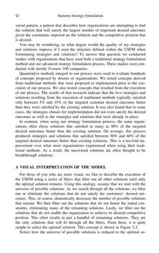 52 Business Strategy Formulation
versal pattern, a pattern that describes how organizations are attempting to ﬁnd
the solution that will satisfy the largest number of important desired outcomes
given the constraints imposed on the solution and the competitive position that
is desired.
You may be wondering, to what degree would the quality of my strategies
and solutions improve if I used the structure deﬁned within the USFM when
formulating strategies and solutions? To answer that question we conducted
studies with organizations that have used both a traditional strategy formulation
method and our advanced strategy formulation process. These studies were con-
ducted with mostly Fortune 100 companies.
Quantitative methods integral to our process were used to evaluate hundreds
of concepts proposed by dozens of organizations. We tested concepts derived
from traditional methods that were proposed or implemented prior to the exe-
cution of our process. We also tested concepts that resulted from the execution
of our process. The results of that research indicate that the best strategies and
solutions resulting from the execution of traditional methods typically satisﬁed
only between 5% and 15% of the targeted customer desired outcomes better
than they were satisﬁed by the existing solution. It was also found that in some
cases, the strategies chosen for implementation did not even satisfy the desired
outcomes as well as the strategies and solutions that were already in place.
In contrast, when using our strategy formulation process, the same organi-
zations often chose solutions that satisﬁed as many as 80% of the targeted
desired outcomes better than the existing solution. On average, this process
produced strategies and solutions that satisﬁed between 50% and 60% of the
targeted desired outcomes better than existing solutions. This is a ten-fold im-
provement over what most organizations experienced when using their tradi-
tional methods. As a result, the uncovered solutions are often thought to be
breakthrough solutions.
A VISUAL INTERPRETATION OF THE MODEL
For those of you who are more visual, we like to describe the execution of
the USFM using a series of ﬁlters that ﬁlter out all other solutions until only
the optimal solution remains. Using this analogy, assume that we start with the
universe of possible solutions. As we search through all the solutions, we ﬁlter
out or eliminate the solutions that do not satisfy the customers’ desired out-
comes. This, of course, dramatically decreases the number of possible solutions
that remain. We then ﬁlter out the solutions that do not honor the stated con-
straints, eliminating many of the remaining solutions. Lastly, we ﬁlter out the
solutions that do not enable the organization to achieve its desired competitive
position. This often results in just a handful of remaining solutions. They are
the only solutions that will ﬁt through all the ﬁlters. From there, it is quite
simple to select the optimal solution. This concept is shown in Figure 3.3.
Notice how the universe of possible solutions is reduced to the optimal so-
 