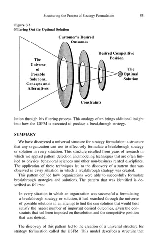 Structuring the Process of Strategy Formulation 53
Figure 3.3
Filtering Out the Optimal Solution
lution through this ﬁltering process. This analogy often brings additional insight
into how the USFM is executed to produce a breakthrough strategy.
SUMMARY
We have discovered a universal structure for strategy formulation; a structure
that any organization can use to effectively formulate a breakthrough strategy
or solution in every situation. This structure resulted from years of research in
which we applied pattern detection and modeling techniques that are often lim-
ited to physics, behavioral sciences and other non-business related disciplines.
The application of these techniques led to the discovery of a pattern that was
observed in every situation in which a breakthrough strategy was created.
This pattern deﬁned how organizations were able to successfully formulate
breakthrough strategies and solutions. The pattern that was identiﬁed is de-
scribed as follows:
In every situation in which an organization was successful at formulating
a breakthrough strategy or solution, it had searched through the universe
of possible solutions in an attempt to ﬁnd the one solution that would best
satisfy the largest number of important desired outcomes, given the con-
straints that had been imposed on the solution and the competitive position
that was desired.
The discovery of this pattern led to the creation of a universal structure for
strategy formulation called the USFM. This model describes a structure that
 