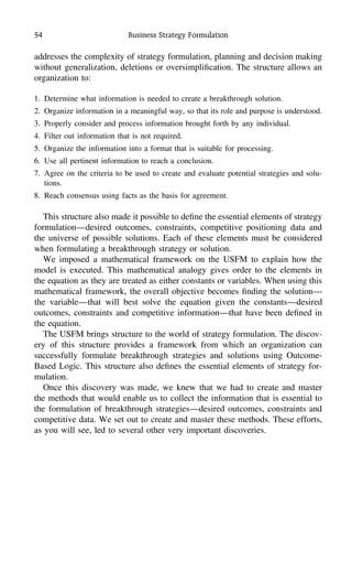 54 Business Strategy Formulation
addresses the complexity of strategy formulation, planning and decision making
without generalization, deletions or oversimpliﬁcation. The structure allows an
organization to:
1. Determine what information is needed to create a breakthrough solution.
2. Organize information in a meaningful way, so that its role and purpose is understood.
3. Properly consider and process information brought forth by any individual.
4. Filter out information that is not required.
5. Organize the information into a format that is suitable for processing.
6. Use all pertinent information to reach a conclusion.
7. Agree on the criteria to be used to create and evaluate potential strategies and solu-
tions.
8. Reach consensus using facts as the basis for agreement.
This structure also made it possible to deﬁne the essential elements of strategy
formulation—desired outcomes, constraints, competitive positioning data and
the universe of possible solutions. Each of these elements must be considered
when formulating a breakthrough strategy or solution.
We imposed a mathematical framework on the USFM to explain how the
model is executed. This mathematical analogy gives order to the elements in
the equation as they are treated as either constants or variables. When using this
mathematical framework, the overall objective becomes ﬁnding the solution—
the variable—that will best solve the equation given the constants—desired
outcomes, constraints and competitive information—that have been deﬁned in
the equation.
The USFM brings structure to the world of strategy formulation. The discov-
ery of this structure provides a framework from which an organization can
successfully formulate breakthrough strategies and solutions using Outcome-
Based Logic. This structure also deﬁnes the essential elements of strategy for-
mulation.
Once this discovery was made, we knew that we had to create and master
the methods that would enable us to collect the information that is essential to
the formulation of breakthrough strategies—desired outcomes, constraints and
competitive data. We set out to create and master these methods. These efforts,
as you will see, led to several other very important discoveries.
 