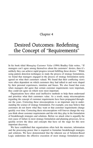 Chapter 4
Desired Outcomes: Redeﬁning
the Concept of ‘‘Requirements’’
In his book titled Managing Customer Value (1994) Bradley Gale writes, ‘‘If
managers can’t agree among themselves about the customers’ desires, then it’s
unlikely they can achieve rapid progress toward fulﬁlling those desires.’’ While
using pattern detection techniques to study the process of strategy formulation,
we found that managers engaged in the process of strategy formulation rarely
agreed on what their customers valued. We found that their conﬂicting views
were often dependent on which customers they had talked to and were shaped
by their personal experiences, intuition and biases. We also found that even
when managers did agree that certain customer requirements were important,
they could not agree on which were most important.
Organizations have often used ineffective methods to help them understand
and prioritize what their customers value. As a result, many misconceptions
regarding the concept of customer requirements have been propagated through-
out the years. Correcting these misconceptions is an important step in under-
standing the science of strategy formulation. For example, you may believe that
customers do not know what they want or that customer requirements change
quickly over time. Correcting these misconceptions will forever change the way
you think about customer requirements and the role they play in the formulation
of breakthrough strategies and solutions. Before we attack what is arguably the
root cause of failure in most strategy formulation and planning processes, let us
quickly review the ideas and concepts that have set the stage for this next
important discovery.
We have established that organizations often lack the structure, information
and the processing power that is required to formulate breakthrough strategies
and solutions. We have demonstrated that the inherent use of Solution-Based
Logic undermines the effective execution of most strategy formulation proc-
 