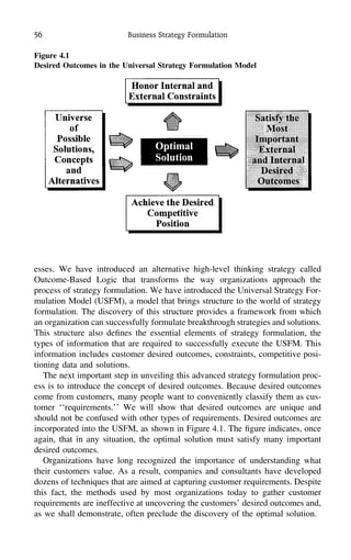 56 Business Strategy Formulation
Figure 4.1
Desired Outcomes in the Universal Strategy Formulation Model
esses. We have introduced an alternative high-level thinking strategy called
Outcome-Based Logic that transforms the way organizations approach the
process of strategy formulation. We have introduced the Universal Strategy For-
mulation Model (USFM), a model that brings structure to the world of strategy
formulation. The discovery of this structure provides a framework from which
an organization can successfully formulate breakthrough strategies and solutions.
This structure also deﬁnes the essential elements of strategy formulation, the
types of information that are required to successfully execute the USFM. This
information includes customer desired outcomes, constraints, competitive posi-
tioning data and solutions.
The next important step in unveiling this advanced strategy formulation proc-
ess is to introduce the concept of desired outcomes. Because desired outcomes
come from customers, many people want to conveniently classify them as cus-
tomer ‘‘requirements.’’ We will show that desired outcomes are unique and
should not be confused with other types of requirements. Desired outcomes are
incorporated into the USFM, as shown in Figure 4.1. The ﬁgure indicates, once
again, that in any situation, the optimal solution must satisfy many important
desired outcomes.
Organizations have long recognized the importance of understanding what
their customers value. As a result, companies and consultants have developed
dozens of techniques that are aimed at capturing customer requirements. Despite
this fact, the methods used by most organizations today to gather customer
requirements are ineffective at uncovering the customers’ desired outcomes and,
as we shall demonstrate, often preclude the discovery of the optimal solution.
 