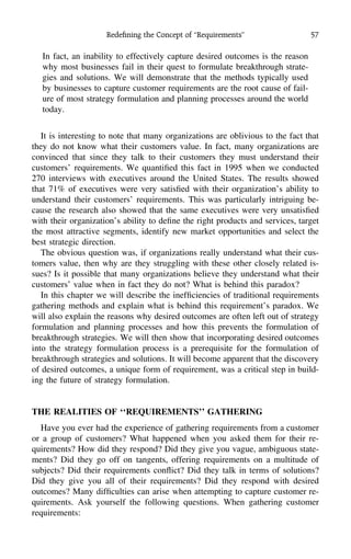 Redeﬁning the Concept of ‘‘Requirements’’ 57
In fact, an inability to effectively capture desired outcomes is the reason
why most businesses fail in their quest to formulate breakthrough strate-
gies and solutions. We will demonstrate that the methods typically used
by businesses to capture customer requirements are the root cause of fail-
ure of most strategy formulation and planning processes around the world
today.
It is interesting to note that many organizations are oblivious to the fact that
they do not know what their customers value. In fact, many organizations are
convinced that since they talk to their customers they must understand their
customers’ requirements. We quantiﬁed this fact in 1995 when we conducted
270 interviews with executives around the United States. The results showed
that 71% of executives were very satisﬁed with their organization’s ability to
understand their customers’ requirements. This was particularly intriguing be-
cause the research also showed that the same executives were very unsatisﬁed
with their organization’s ability to deﬁne the right products and services, target
the most attractive segments, identify new market opportunities and select the
best strategic direction.
The obvious question was, if organizations really understand what their cus-
tomers value, then why are they struggling with these other closely related is-
sues? Is it possible that many organizations believe they understand what their
customers’ value when in fact they do not? What is behind this paradox?
In this chapter we will describe the inefﬁciencies of traditional requirements
gathering methods and explain what is behind this requirement’s paradox. We
will also explain the reasons why desired outcomes are often left out of strategy
formulation and planning processes and how this prevents the formulation of
breakthrough strategies. We will then show that incorporating desired outcomes
into the strategy formulation process is a prerequisite for the formulation of
breakthrough strategies and solutions. It will become apparent that the discovery
of desired outcomes, a unique form of requirement, was a critical step in build-
ing the future of strategy formulation.
THE REALITIES OF ‘‘REQUIREMENTS’’ GATHERING
Have you ever had the experience of gathering requirements from a customer
or a group of customers? What happened when you asked them for their re-
quirements? How did they respond? Did they give you vague, ambiguous state-
ments? Did they go off on tangents, offering requirements on a multitude of
subjects? Did their requirements conﬂict? Did they talk in terms of solutions?
Did they give you all of their requirements? Did they respond with desired
outcomes? Many difﬁculties can arise when attempting to capture customer re-
quirements. Ask yourself the following questions. When gathering customer
requirements:
 