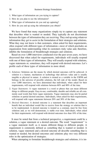 58 Business Strategy Formulation
1. What types of information are you trying to capture?
2. How do you plan to use the information?
3. What types of information do you end up capturing?
4. How do you end up using the information you obtain?
We have found that many organizations simply try to capture any statement
that describes what is wanted or needed. They typically do not discriminate
between the types of information they are receiving. They end up using whatever
information they get to assist in the formulation of their strategies and solutions.
What they may not know is that customers, when asked for their requirements,
often respond with different types of information—most of which precludes an
organization from understanding what its customers truly value and, therefore,
inhibits the formulation of breakthrough strategies and solutions.
Based on over 1,000 interviews conducted over the past seven years, we have
discovered that when asked for requirements, individuals will usually respond
with one of three types of information. They will usually respond with solutions,
vague statements or, sometimes, they will respond with desired outcomes. Let’s
proﬁle each of these types of information in more detail.
1. Solutions: Solutions are the means by which desired outcomes will be achieved. A
solution is a feature, mechanism or technology that delivers value and is usually
tangible or physical in nature. A solution is treated as a variable in the USFM and
belongs in the universe of possible solutions, the left side of the model. Based on
over 1,000 interviews, we have determined that individuals, when asked for their
requirements, will respond with solutions between 60% and 80% of the time.
2. Vague Statements: A vague statement is a word or phrase that can mean different
things to different people. Easy-to-use, comfortable, durable and reliable are all com-
monly used words that form vague statements. Vague statements may also be partial
solutions or partial desired outcomes. Individuals, when asked for their requirements,
will respond with vague statements between 20% and 30% of the time.
3. Desired Outcomes: A desired outcome is a statement that describes an important
beneﬁt that an individual would like to receive from the strategy or solution that is
to be implemented. A desired outcome is treated as a constant, must be free from
solutions and, as we will demonstrate, is stable over time. Individuals, when asked
for their requirements, will respond with desired outcomes less than 10% of the time.
It must be noted that from a technical perspective, a requirement could be a
solution, a vague statement or a desired outcome. The word ‘‘requirement’’ is
a vague statement itself, as it means different things to different people. A
requirement is commonly deﬁned as something that is wanted or needed. A
solution, vague statement and a desired outcome all describe something that is
wanted or needed, but desired outcomes and solutions play two very different
roles in the optimization of strategies.
When attempting to formulate breakthrough strategies and solutions, it is im-
 