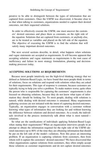 Redeﬁning the Concept of ‘‘Requirements’’ 59
perative to be able to distinguish between the types of information that are
captured from customers. Once the USFM was discovered, it became clear to
us that when talking to customers, organizations needed to capture their desired
outcomes, not their requested solutions.
In order to effectively execute the USFM, one must uncover the custom-
ers’ desired outcomes and place them as constants, on the right side of
the equation. Solutions that are captured from customers, or anybody else,
are to be treated as variables and placed on the left side of the equation.
The objective of executing the USFM is to ﬁnd the solution that will
satisfy many important desired outcomes.
The next several sections describe, in detail, what happens when solutions
and vague statements are accepted as requirements. It will become apparent that
accepting solutions and vague statements as requirements is the root cause of
inefﬁciency and failure in most strategy formulation, planning and decision-
making processes today.
ACCEPTING SOLUTIONS AS REQUIREMENTS
Because most people intuitively use the high-level thinking strategy that we
deﬁned as Solution-Based Logic, we have found that most people think in terms
of solutions, focus on solutions and respond with solutions when they are asked
for their requirements. This type of response is common, because customers are
typically trying to help you solve a problem. To make matters worse, quite often
the person who is responsible for capturing the customers’ requirements is also
focused on obtaining solutions, because they do not know what types of infor-
mation they should be looking for. To most people, dealing with solutions is
natural, while dealing with desired outcomes is unnatural. Many requirements
gathering sessions are not initiated with the intent of capturing desired outcomes.
Typically, an organization engages in conversation with a customer without
knowing what types of information they are looking for and without knowing
the difference between solutions and desired outcomes. As a result, the individ-
uals involved in the process instinctively talk about what is most natural—
solutions.
So what are the ramiﬁcations of individuals applying Solution-Based Logic
when stating their requirements? When an organization interviews people in an
attempt to obtain the information required for the right side of the USFM (de-
sired outcomes) up to 80% of the time they are obtaining information that should
be put on the left side of the model—solutions. Now this poses an interesting
problem. If an organization is capturing solutions from customers, then from
whom will it capture the customers’ desired outcomes? We have discovered that
when organizations capture solutions from customers, they often simply accept
those solutions as customer requirements and do not capture desired outcomes
 