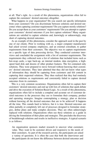 60 Business Strategy Formulation
at all. That’s right. As a result of this phenomena, organizations often fail to
capture the customers’ desired outcomes altogether.
What happens in your organization? Do you search out speciﬁc information
from your customers? Do you discriminate between solutions and desired out-
comes when capturing customer requirements? Do you capture mostly solutions?
Do you accept them as your customers’ requirements? Do you attempt to capture
your customers’ desired outcomes if you ﬁrst capture solutions? Many organi-
zations are satisﬁed to capture solutions and, knowingly or unknowingly, stop
short of capturing desired outcomes.
As an example of this phenomena, consider the approach used in the past by
one of our clients. Prior to working with us, a major computer manufacturer
had asked several company employees, and an external consultant, to gather
requirements from their customers. The objective was to capture requirements
on a speciﬁc type of data processing device. They conducted customer inter-
views and concluded the assignment with a list of customer requirements. The
requirements they collected were a list of solutions that included items such as
hot-swap cards, a tape back-up, an internal modem, data encryption, a high-
speed hard disk and dozens of other product features. The list contained only
solutions. They were prepared to move forward without knowing their custom-
ers’ desired outcomes. They later admitted that they did not know what types
of information they should be capturing from customers and felt content in
capturing their requested solutions. They then realized that they had routinely
accepted solutions as requirements and consistently failed to capture desired
outcomes from its customers.
This is a very common occurrence. Organizations often fail to capture their
customers’ desired outcomes and end up with lists of solutions that spark debate
and drive the execution of Solution-Based Logic. As a result of this phenomena,
organizations often fail to include a complete and accurate set of customer de-
sired outcomes in the processes they use to formulate their company, product
and operating strategies. Imagine contemplating a strategy, plan or decision
without knowing all the desired outcomes that are to be achieved! It happens
all the time. This sounds hard to believe, but it is true. Desired outcomes are
often partially or completely left out of processes designed to formulate strate-
gies, deﬁne plans and make complex decisions. They are often unknowingly
replaced with solutions. Organizations often use these solutions as a guide in
driving the formulation of their plans and strategies. This precludes the discovery
of breakthrough solutions and results in ineffective strategies. A typical scenario
is as follows:
An organization sponsors market research to uncover what customers
value. They want to be customer driven and responsive to the needs of
their customers. As part of the research activity, the participants are asked
a variety of questions. It is often the case that both the interviewer and
the participants do not know the difference between desired outcomes and
 