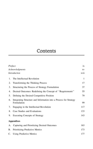 Contents
Preface ix
Acknowledgments xv
Introduction xvii
1. The Intellectual Revolution 1
2. Transforming the Thinking Process 17
3. Structuring the Process of Strategy Formulation 37
4. Desired Outcomes: Redeﬁning the Concept of ‘‘Requirements’’ 55
5. Deﬁning the Desired Competitive Position 79
6. Integrating Structure and Information into a Process for Strategy
Formulation 99
7. Engaging in the Intellectual Revolution 117
8. Case Studies and Evaluations 133
9. Executing Concepts of Strategy 143
Appendixes
A. Capturing and Prioritizing Desired Outcomes 163
B. Prioritizing Predictive Metrics 173
C. Using Predictive Metrics 177
 