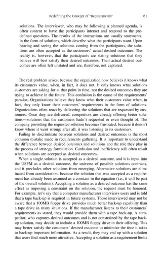 Redeﬁning the Concept of ‘‘Requirements’’ 61
solutions. The interviewer, who may be following a planned agenda, is
often content to have the participants interact and respond to the pre-
deﬁned questions. The results of the interactions are usually statements,
in the form of solutions, which describe what the participants want. Upon
hearing and seeing the solutions coming from the participants, the solu-
tions are often accepted as the customers’ actual desired outcomes. The
reality is, however, that the participants are stating solutions that they
believe will best satisfy their desired outcomes. Their actual desired out-
comes are often left unstated and are, therefore, not captured.
The real problem arises, because the organization now believes it knows what
its customers value, when, in fact, it does not. It only knows what solutions
customers are asking for at that point in time, not the desired outcomes they are
trying to achieve in the future. This confusion is the cause of the requirements’
paradox. Organizations believe they know what their customers value when, in
fact, they only know their customers’ requirements in the form of solutions.
Organizations often react by delivering the solutions that are requested by cus-
tomers. Once they are delivered, competitors are already offering better solu-
tions—solutions that the customers hadn’t requested or even thought of. The
company providing the requested solution becomes frustrated, because it doesn’t
know where it went wrong; after all, it was listening to its customers.
Failing to discriminate between solutions and desired outcomes is the most
common mistake made in requirements gathering. It is important to understand
the difference between desired outcomes and solutions and the role they play in
the process of strategy formulation. Confusion and inefﬁciency will often result
when solutions are accepted as desired outcomes.
When a single solution is accepted as a desired outcome, and it is input into
the USFM as a desired outcome, the universe of possible solutions contracts,
and it precludes other solutions from emerging. Alternative solutions are elim-
inated from consideration, because the solution that was accepted as a require-
ment has already been assumed as a constant in the equation (i.e., it will be part
of the overall solution). Accepting a solution as a desired outcome has the same
effect as imposing a constraint on the solution, the request must be honored.
For example, let’s say that a computer manufacturer interviews users and is told
that a tape back-up is required in future systems. Those interviewed may not be
aware that a 100MB ﬂoppy drive provides much better back-up capability than
a tape drive in many situations. If the manufacturer listens to their customers’
requirements as stated, they would provide them with a tape back-up. A com-
petitor, who captures desired outcomes and is not constrained by the tape back-
up solution, may decide to include a 100MB ﬂoppy drive in their offering. This
may better satisfy the customers’ desired outcome to minimize the time it takes
to back-up important information. As a result, they may end up with a solution
that users ﬁnd much more attractive. Accepting a solution as a requirement limits
 