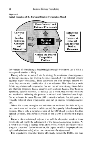 62 Business Strategy Formulation
Figure 4.2
Partial Execution of the Universal Strategy Formulation Model
the chances of formulating a breakthrough strategy or solution. As a result, a
sub-optimal solution is likely.
If many solutions are entered into the strategy formulation or planning process
as desired outcomes, the problem becomes magniﬁed. The potential solution
becomes highly constrained. These constraints are often strongly debated, be-
cause they prevent the consideration of other solutions. This often leads to the
debate, negotiation and compromise that are part of most strategy formulation
and planning processes. People disagree over solutions, because their basis for
agreement, desired outcomes, is missing. As a result, they become defensive
and combative, following the patterns associated with Solution-Based Logic.
Our experiences in many Fortune 500 companies indicate that this pattern is
typically followed when organizations take part in strategy formulation activi-
ties.
When this occurs, strategies and solutions are evaluated for their ability to
meet constraints and to achieve what can only be a poorly deﬁned competitive
position. This is only a partial execution of the USFM and results in less than
optimal solutions. This partial execution of the USFM is illustrated in Figure
4.2.
Focus is often maintained only on how well the alternative solutions honor
constraints and enable the achievement of the desired competitive position. As
a result of executing a strategy formulation process without effectively consid-
ering the customers’ desired outcomes, the degree to which the proposed strat-
egies and solutions satisfy those outcomes cannot be determined.
It is important to remember that to effectively execute the USFM, one must
 