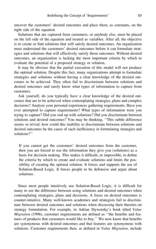 Redeﬁning the Concept of ‘‘Requirements’’ 63
uncover the customers’ desired outcomes and place them, as constants, on the
right side of the equation
Solutions that are captured from customers, or anybody else, must be placed
on the left side of the equation and treated as variables. After all, the objective
is to create or ﬁnd solutions that will satisfy desired outcomes. An organization
must understand the customers’ desired outcomes before it can formulate strat-
egies and solutions that will effectively satisfy those outcomes. Without desired
outcomes, an organization is lacking the most important criteria by which to
evaluate the potential of a proposed strategy or solution.
It may be obvious that the partial execution of this model will not produce
the optimal solution. Despite this fact, many organizations attempt to formulate
strategies and solutions without having a clear knowledge of the desired out-
comes to be achieved. They often fail to discriminate between solutions and
desired outcomes and rarely know what types of information to capture from
customers.
Ask yourself, do you typically have a clear knowledge of the desired out-
comes that are to be achieved when contemplating strategies, plans and complex
decisions? Analyze your personal experiences gathering requirements. Have you
ever attempted to capture requirements? What types of information were you
trying to capture? Did you end up with solutions? Did you discriminate between
solutions and desired outcomes? You may be thinking, ‘‘This subtle difference
seems so trivial; how could this inability to discriminate between solutions and
desired outcomes be the cause of such inefﬁciency in formulating strategies and
solutions?’’
If you cannot get the customers’ desired outcomes from the customer,
then you are forced to use the information they give you (solutions) as a
basis for decision making. This makes it difﬁcult, or impossible, to deﬁne
the criteria by which to create and evaluate solutions and limits the pos-
sibility of creating the optimal solution. It forces and supports the use of
Solution-Based Logic. It forces people to be defensive and argue about
solutions.
Since most people intuitively use Solution-Based Logic, it is difﬁcult for
many to see the difference between using solutions and desired outcomes when
contemplating strategies, plans and decisions. A focus on desired outcomes is
counter-intuitive. Many well-known academics and strategists fail to discrimi-
nate between desired outcomes and solutions when discussing their theories on
strategy formulation. For example, in Adrian Slywotzky’s book titled Value
Migration (1996), customer requirements are deﬁned as ‘‘the beneﬁts and fea-
tures of products that customers would like to buy.’’ We now know that beneﬁts
are synonymous with desired outcomes and that features are synonymous with
solutions. Customer requirements then, as deﬁned in Value Migration, include
 