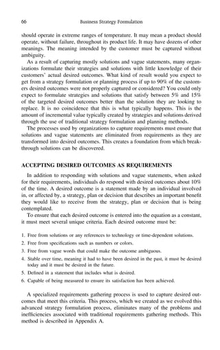 66 Business Strategy Formulation
should operate in extreme ranges of temperature. It may mean a product should
operate, without failure, throughout its product life. It may have dozens of other
meanings. The meaning intended by the customer must be captured without
ambiguity.
As a result of capturing mostly solutions and vague statements, many organ-
izations formulate their strategies and solutions with little knowledge of their
customers’ actual desired outcomes. What kind of result would you expect to
get from a strategy formulation or planning process if up to 90% of the custom-
ers desired outcomes were not properly captured or considered? You could only
expect to formulate strategies and solutions that satisfy between 5% and 15%
of the targeted desired outcomes better than the solution they are looking to
replace. It is no coincidence that this is what typically happens. This is the
amount of incremental value typically created by strategies and solutions derived
through the use of traditional strategy formulation and planning methods.
The processes used by organizations to capture requirements must ensure that
solutions and vague statements are eliminated from requirements as they are
transformed into desired outcomes. This creates a foundation from which break-
through solutions can be discovered.
ACCEPTING DESIRED OUTCOMES AS REQUIREMENTS
In addition to responding with solutions and vague statements, when asked
for their requirements, individuals do respond with desired outcomes about 10%
of the time. A desired outcome is a statement made by an individual involved
in, or affected by, a strategy, plan or decision that describes an important beneﬁt
they would like to receive from the strategy, plan or decision that is being
contemplated.
To ensure that each desired outcome is entered into the equation as a constant,
it must meet several unique criteria. Each desired outcome must be:
1. Free from solutions or any references to technology or time-dependent solutions.
2. Free from speciﬁcations such as numbers or colors.
3. Free from vague words that could make the outcome ambiguous.
4. Stable over time, meaning it had to have been desired in the past, it must be desired
today and it must be desired in the future.
5. Deﬁned in a statement that includes what is desired.
6. Capable of being measured to ensure its satisfaction has been achieved.
A specialized requirements gathering process is used to capture desired out-
comes that meet this criteria. This process, which we created as we evolved this
advanced strategy formulation process, eliminates many of the problems and
inefﬁciencies associated with traditional requirements gathering methods. This
method is described in Appendix A.
 
