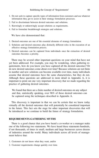 Redeﬁning the Concept of ‘‘Requirements’’ 69
1. Do not seek to capture speciﬁc types of information from customers and use whatever
information they get to assist in their strategy formulation processes.
2. Fail to discriminate between desired outcomes and solutions.
3. Knowingly or unknowingly accept solutions as requirements.
4. Fail to formulate breakthrough strategies and solutions.
We have also demonstrated that:
1. Desired outcomes are one of the essential elements of strategy formulation.
2. Solutions and desired outcomes play distinctly different roles in the execution of an
effective strategy formulation process.
3. Desired outcomes can be captured from individuals once the extraction of desired
outcomes becomes a priority.
There may be several other important questions on your mind that have not
yet been addressed. For example, you may be wondering, when gathering re-
quirements, how do you know you have captured all the desired outcomes? Or
do new desired outcomes come about over time? Because solutions are not ﬁnite
in number and new solutions can become available over time, many individuals
assume that desired outcomes have the same characteristics, but they do not.
Although these questions are addressed in more detail in Appendix A, it is
important to point out one very important discovery that we made regarding the
practice of gathering desired outcomes.
We found that there are a ﬁnite number of desired outcomes on any subject
and that, statistically speaking, over 96% of those desired outcomes can
be captured using the techniques described in Appendix A.
This discovery is important in that we can be certain that we know today
virtually all the desired outcomes that will potentially be considered important
in the future. This fact sets the stage for other important discoveries that will
be introduced as we continue to build the future of strategy formulation.
REQUIREMENTS-GATHERING MYTHS
There is a good chance that you have heard a co-worker or a manager make
one of the following two statements. We have heard these statements hundreds,
if not thousands, of times in small, medium and large businesses across dozens
of industries around the world. Many individuals across all levels of manage-
ment believe that:
1. Customers do not know what they want, and/or
2. Customer requirements change quickly over time.
 