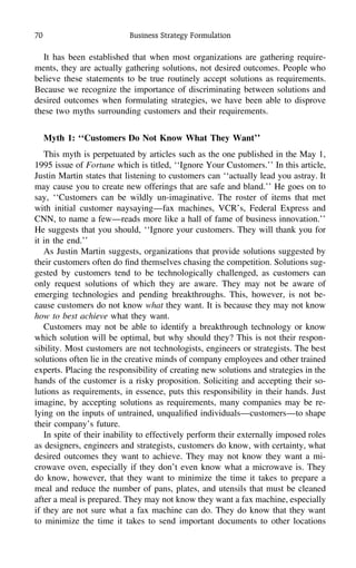 70 Business Strategy Formulation
It has been established that when most organizations are gathering require-
ments, they are actually gathering solutions, not desired outcomes. People who
believe these statements to be true routinely accept solutions as requirements.
Because we recognize the importance of discriminating between solutions and
desired outcomes when formulating strategies, we have been able to disprove
these two myths surrounding customers and their requirements.
Myth 1: ‘‘Customers Do Not Know What They Want’’
This myth is perpetuated by articles such as the one published in the May 1,
1995 issue of Fortune which is titled, ‘‘Ignore Your Customers.’’ In this article,
Justin Martin states that listening to customers can ‘‘actually lead you astray. It
may cause you to create new offerings that are safe and bland.’’ He goes on to
say, ‘‘Customers can be wildly un-imaginative. The roster of items that met
with initial customer naysaying—fax machines, VCR’s, Federal Express and
CNN, to name a few—reads more like a hall of fame of business innovation.’’
He suggests that you should, ‘‘Ignore your customers. They will thank you for
it in the end.’’
As Justin Martin suggests, organizations that provide solutions suggested by
their customers often do ﬁnd themselves chasing the competition. Solutions sug-
gested by customers tend to be technologically challenged, as customers can
only request solutions of which they are aware. They may not be aware of
emerging technologies and pending breakthroughs. This, however, is not be-
cause customers do not know what they want. It is because they may not know
how to best achieve what they want.
Customers may not be able to identify a breakthrough technology or know
which solution will be optimal, but why should they? This is not their respon-
sibility. Most customers are not technologists, engineers or strategists. The best
solutions often lie in the creative minds of company employees and other trained
experts. Placing the responsibility of creating new solutions and strategies in the
hands of the customer is a risky proposition. Soliciting and accepting their so-
lutions as requirements, in essence, puts this responsibility in their hands. Just
imagine, by accepting solutions as requirements, many companies may be re-
lying on the inputs of untrained, unqualiﬁed individuals—customers—to shape
their company’s future.
In spite of their inability to effectively perform their externally imposed roles
as designers, engineers and strategists, customers do know, with certainty, what
desired outcomes they want to achieve. They may not know they want a mi-
crowave oven, especially if they don’t even know what a microwave is. They
do know, however, that they want to minimize the time it takes to prepare a
meal and reduce the number of pans, plates, and utensils that must be cleaned
after a meal is prepared. They may not know they want a fax machine, especially
if they are not sure what a fax machine can do. They do know that they want
to minimize the time it takes to send important documents to other locations
 
