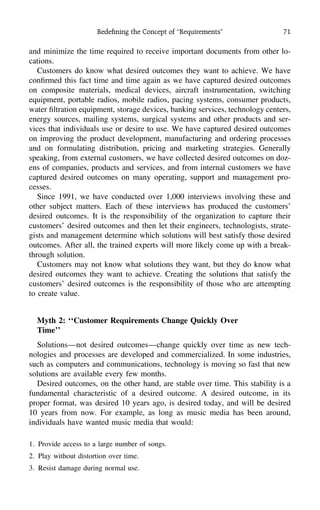 Redeﬁning the Concept of ‘‘Requirements’’ 71
and minimize the time required to receive important documents from other lo-
cations.
Customers do know what desired outcomes they want to achieve. We have
conﬁrmed this fact time and time again as we have captured desired outcomes
on composite materials, medical devices, aircraft instrumentation, switching
equipment, portable radios, mobile radios, pacing systems, consumer products,
water ﬁltration equipment, storage devices, banking services, technology centers,
energy sources, mailing systems, surgical systems and other products and ser-
vices that individuals use or desire to use. We have captured desired outcomes
on improving the product development, manufacturing and ordering processes
and on formulating distribution, pricing and marketing strategies. Generally
speaking, from external customers, we have collected desired outcomes on doz-
ens of companies, products and services, and from internal customers we have
captured desired outcomes on many operating, support and management pro-
cesses.
Since 1991, we have conducted over 1,000 interviews involving these and
other subject matters. Each of these interviews has produced the customers’
desired outcomes. It is the responsibility of the organization to capture their
customers’ desired outcomes and then let their engineers, technologists, strate-
gists and management determine which solutions will best satisfy those desired
outcomes. After all, the trained experts will more likely come up with a break-
through solution.
Customers may not know what solutions they want, but they do know what
desired outcomes they want to achieve. Creating the solutions that satisfy the
customers’ desired outcomes is the responsibility of those who are attempting
to create value.
Myth 2: ‘‘Customer Requirements Change Quickly Over
Time’’
Solutions—not desired outcomes—change quickly over time as new tech-
nologies and processes are developed and commercialized. In some industries,
such as computers and communications, technology is moving so fast that new
solutions are available every few months.
Desired outcomes, on the other hand, are stable over time. This stability is a
fundamental characteristic of a desired outcome. A desired outcome, in its
proper format, was desired 10 years ago, is desired today, and will be desired
10 years from now. For example, as long as music media has been around,
individuals have wanted music media that would:
1. Provide access to a large number of songs.
2. Play without distortion over time.
3. Resist damage during normal use.
 