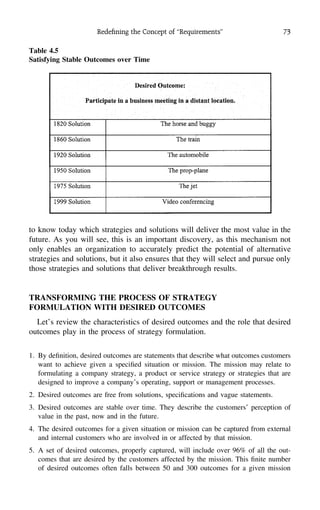 Redeﬁning the Concept of ‘‘Requirements’’ 73
Table 4.5
Satisfying Stable Outcomes over Time
to know today which strategies and solutions will deliver the most value in the
future. As you will see, this is an important discovery, as this mechanism not
only enables an organization to accurately predict the potential of alternative
strategies and solutions, but it also ensures that they will select and pursue only
those strategies and solutions that deliver breakthrough results.
TRANSFORMING THE PROCESS OF STRATEGY
FORMULATION WITH DESIRED OUTCOMES
Let’s review the characteristics of desired outcomes and the role that desired
outcomes play in the process of strategy formulation.
1. By deﬁnition, desired outcomes are statements that describe what outcomes customers
want to achieve given a speciﬁed situation or mission. The mission may relate to
formulating a company strategy, a product or service strategy or strategies that are
designed to improve a company’s operating, support or management processes.
2. Desired outcomes are free from solutions, speciﬁcations and vague statements.
3. Desired outcomes are stable over time. They describe the customers’ perception of
value in the past, now and in the future.
4. The desired outcomes for a given situation or mission can be captured from external
and internal customers who are involved in or affected by that mission.
5. A set of desired outcomes, properly captured, will include over 96% of all the out-
comes that are desired by the customers affected by the mission. This ﬁnite number
of desired outcomes often falls between 50 and 300 outcomes for a given mission
 