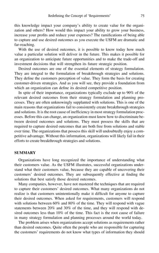 Redeﬁning the Concept of ‘‘Requirements’’ 75
this knowledge impact your company’s ability to create value for the organi-
zation and others? How would this impact your ability to grow your business,
increase your proﬁts and reduce your expenses? The ramiﬁcations of being able
to capture and use desired outcomes as you execute the USFM are dramatic and
far-reaching.
With the use of desired outcomes, it is possible to know today how much
value a particular solution will deliver in the future. This makes it possible for
an organization to anticipate future opportunities and to make the trade-off and
investment decisions that will strengthen its future strategic position.
Desired outcomes are one of the essential elements of strategy formulation.
They are integral to the formulation of breakthrough strategies and solutions.
They deﬁne the customers perception of value. They form the basis for creating
customer-driven strategies. And as you will see, they provide a foundation from
which an organization can deﬁne its desired competitive position.
In spite of their importance, organizations typically exclude up to 90% of the
relevant desired outcomes from their strategy formulation and planning pro-
cesses. They are often unknowingly supplanted with solutions. This is one of the
main reasons that organizations fail to consistently create breakthrough strategies
and solutions. It is the root cause of inefﬁciency in most strategy formulation proc-
esses. Before this can change, an organization must know how to discriminate be-
tween desired outcomes and solutions. They must possess the skills that are
required to capture desired outcomes that are both free from solutions and stable
over time. The organizations that possess this skill will undoubtedly enjoy a com-
petitive advantage. Without this information, organizations will likely fail in their
efforts to create breakthrough strategies and solutions.
SUMMARY
Organizations have long recognized the importance of understanding what
their customers value. As the USFM illustrates, successful organizations under-
stand what their customers value, because they are capable of uncovering their
customers’ desired outcomes. They are subsequently effective at ﬁnding the
solutions that best satisfy those desired outcomes.
Many companies, however, have not mastered the techniques that are required
to capture their customers’ desired outcomes. What many organizations do not
realize is that customers unintentionally make it difﬁcult for anyone to capture
their desired outcomes. When asked for requirements, customers will respond
with solutions between 60% and 80% of the time. They will respond with vague
statements between 20% and 30% of the time, and they will respond with de-
sired outcomes less than 10% of the time. This fact is the root cause of failure
in many strategy formulation and planning processes around the world today.
The problem arises when organizations accept solutions as requirements rather
than desired outcomes. Quite often the people who are responsible for capturing
the customers’ requirements do not know what types of information they should
 